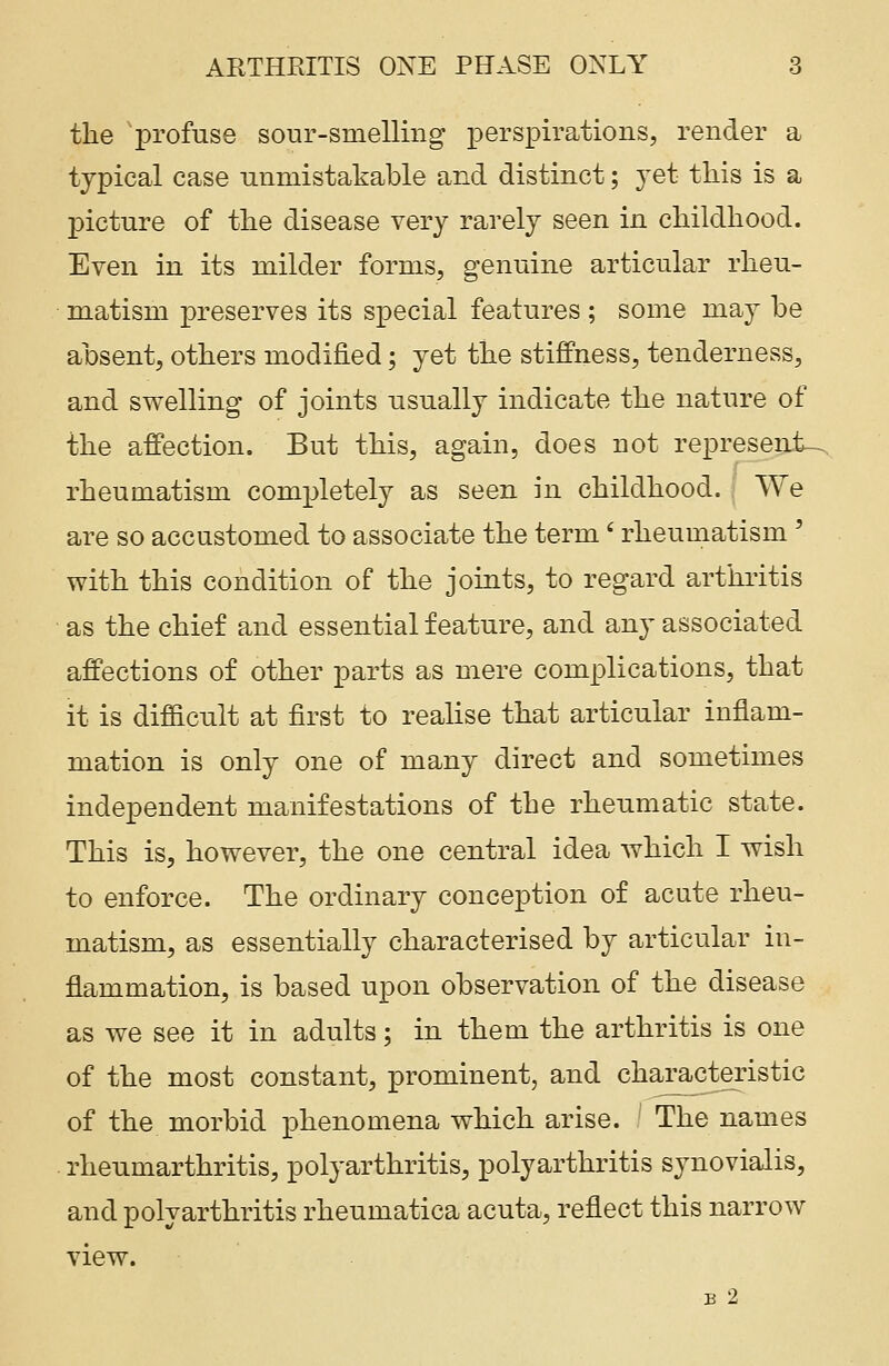 the profuse sour-smelling perspirations, render a typical case unmistakable and distinct; yet this is a picture of the disease very rarely seen in childhood. Even in its milder forms, genuine articular rheu- matism preserves its special features ; some may be absent, others modified; yet the stiffness, tenderness, and swelling of joints usually indicate the nature of the affection. But this, again, does not represents, rheumatism completely as seen in childhood. We are so accustomed to associate the term' rheumatism ' with this condition of the joints, to regard arthritis as the chief and essential feature, and any associated affections of other parts as mere complications, that it is difficult at first to realise that articular inflam- mation is only one of many direct and sometimes independent manifestations of the rheumatic state. This is, however, the one central idea which I wish to enforce. The ordinary conception of acute rheu- matism, as essentially characterised by articular in- flammation, is based upon observation of the disease as we see it in adults; in them the arthritis is one of the most constant, prominent, and characteristic of the morbid phenomena which arise. The names rheumarthritis, polyarthritis, polyarthritis synovialis, and polyarthritis rheumatica acuta, reflect this narrow view. B 2