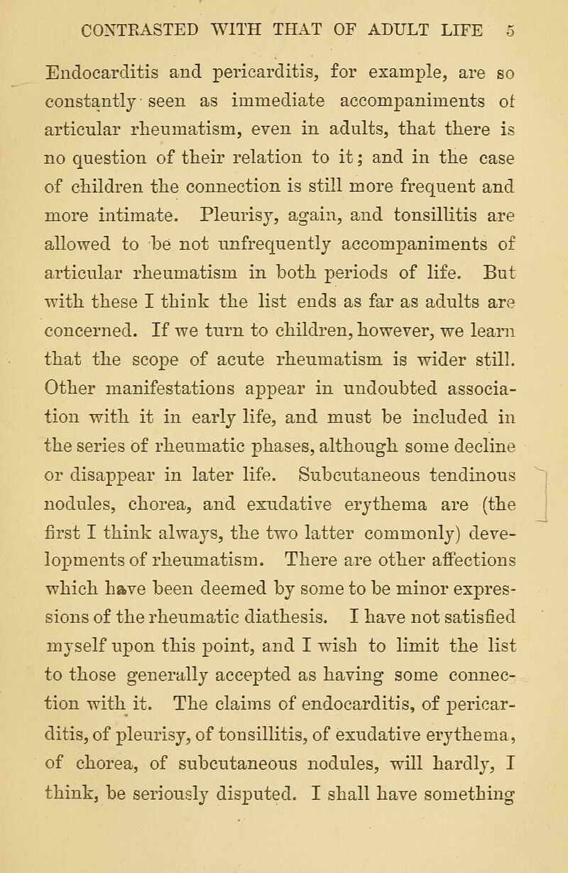 Endocarditis and pericarditis, for example, are so constantly seen as immediate accompaniments of articular rheumatism, even in adults, that there is no question of their relation to it; and in the case of children the connection is still more frequent and more intimate. Pleurisy, again, and tonsillitis are allowed to be not unfrequently accompaniments of articular rheumatism in both periods of life. But with these I think the list ends as far as adults are concerned. If we turn to children, however, we learn that the scope of acute rheumatism is wider still. Other manifestations appear in undoubted associa- tion with it in early life, and must be included in the series of rheumatic phases, although some decline or disappear in later life. Subcutaneous tendinous nodules, chorea, and exudative erythema are (the first I think always, the two latter commonly) deve- lopments of rheumatism. There are other affections which have been deemed by some to be minor expres- sions of the rheumatic diathesis. I have not satisfied myself upon this point, and I wish to limit the list to those generally accepted as having some connec- tion with it. The claims of endocarditis, of pericar- ditis, of pleurisy, of tonsillitis, of exudative erythema, of chorea, of subcutaneous nodules, will hardly, I think, be seriously disputed. I shall have something