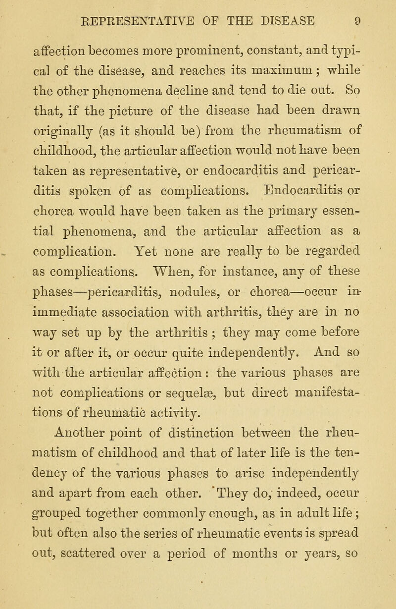 affection becomes more prominent, constant, and typi- cal of the disease, and reaches its maximum; while the other phenomena decline and tend to die out. So that, if the picture of the disease had been drawn originally (as it should be) from the rheumatism of childhood, the articular affection would not have been taken as representative, or endocarditis and pericar- ditis spoken of as complications. Endocarditis or chorea would have been taken as the primary essen- tial phenomena, and the articular affection as a complication. Yet none are really to be regarded as complications.. When, for instance, any of these phases—pericarditis, nodules, or chorea—occur in- immediate association with arthritis, they are in no way set up by the arthritis ; they may come before it or after it, or occur quite independently. And so with the articular affection: the various phases are not complications or sequelse, but direct manifesta- tions of rheumatic activity. Another point of distinction between the rheu- matism of childhood and that of later life is the ten- dency of the various phases to arise independently and apart from each other. ' They do, indeed, occur grouped together commonly enough, as in adult life; but often also the series of rheumatic events is spread out, scattered over a period of months or years, so