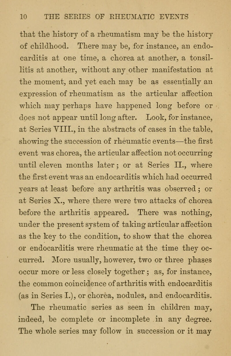 that tlie history of a rheumatism may be the history of childhood. There may be, for instance, an endo- carditis at one time, a chorea at another, a tonsil- litis at another, without any other manifestation at the moment, and yet each may be as essentially an expression of rheumatism as the articular affection which may perhaps have happened long before or does not appear until long after. Look, for instance, at Series YIIL, in the abstracts of cases in the table, showing the succession of rheumatic events—the first event was chorea, the articular affection not occurring until eleven months later; or at Series II., where the first event was an endocarditis which had occurred years at least before any arthritis was observed; or at Series X., where there were two attacks of chorea before the arthritis appeared. There was nothing, under the present system of taking articular affection as the key to the condition, to show that the chorea or endocarditis were rheumatic at the time they oc- curred. More usually, however, two or three phases occur more or less closely together ; as, for instance, the common coincidence of arthritis with endocarditis (as in Series I.), or chorea, nodules, and endocarditis. The rheumatic series as seen in children may, indeed, be complete or incomplete in any degree. The whole series may follow in succession or it may