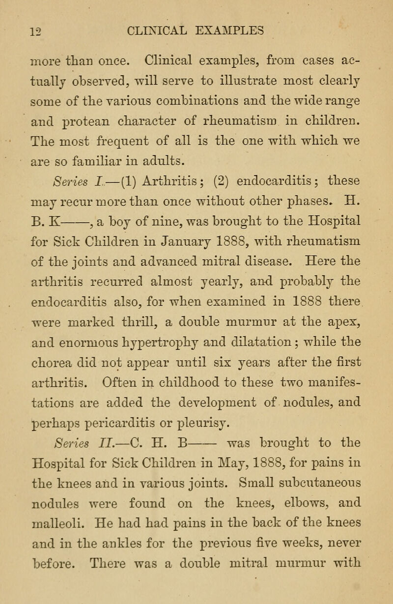 more than once. Clinical examples, from cases ac- tually observed, will serve to illustrate most clearly some of the various combinations and the wide range and protean character of rheumatism in children. The most frequent of all is the one with which we are so familiar in adults. Series I—(1) Arthritis; (2) endocarditis; these may recur more than once without other phases- H. B. K , a boy of nine, was brought to the Hospital for Sick Children in January 1888, with rheumatism of the joints and advanced mitral disease. Here the arthritis recurred almost yearly, and probably the endocarditis also, for when examined in 1888 there were marked thrill, a double murmur at the apex, and enormous hypertrophy and dilatation; while the chorea did not appear until six years after the first arthritis. Often in childhood to these two manifes- tations are added the development of nodules, and perhaps pericarditis or pleurisy. Series II.—C. H. B was brought to the Hospital for Sick Children in May, 1888, for pains in the knees and in various joints. Small subcutaneous nodules were found on the knees, elbows, and malleoli. He had had pains in the back of the knees and in the ankles for the previous five weeks, never before. There was a double mitral murmur with