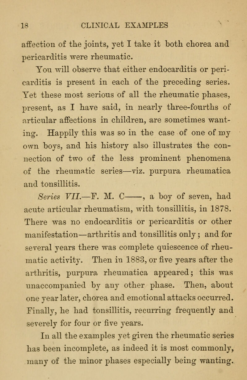 affection of the joints, yet I take it both chorea and pericarditis were rheumatic. You will observe that either endocarditis or peri- carditis is present in each of the preceding series. Yet these most serious of all the rheumatic phases, present, as I have said, in nearly three-fourths of articular affections in children, are sometimes want- ing. Happily this was so in the case of one of my own boys, and his history also illustrates the con- nection of two of the less prominent phenomena of the rheumatic series—viz. purpura rheumatica and tonsillitis. Series VII.—F. M. C , a boy of seven, had acute articular rheumatism, with tonsillitis, in 1878. There was no endocarditis or pericarditis or other manifestation—arthritis and tonsillitis only; and for several years there was complete quiescence of rheu- matic activity. Then in 188-3, or five years after the arthritis, purpura rheumatica appeared; this was unaccompanied by any other phase. Then, about one year later, chorea and emotional attacks occurred. Finally, he had tonsillitis, recurring frequently and severely for four or five years. In all the examples yet given the rheumatic series has been incomplete, as indeed it is most commonly, many of the minor phases especially being wanting.