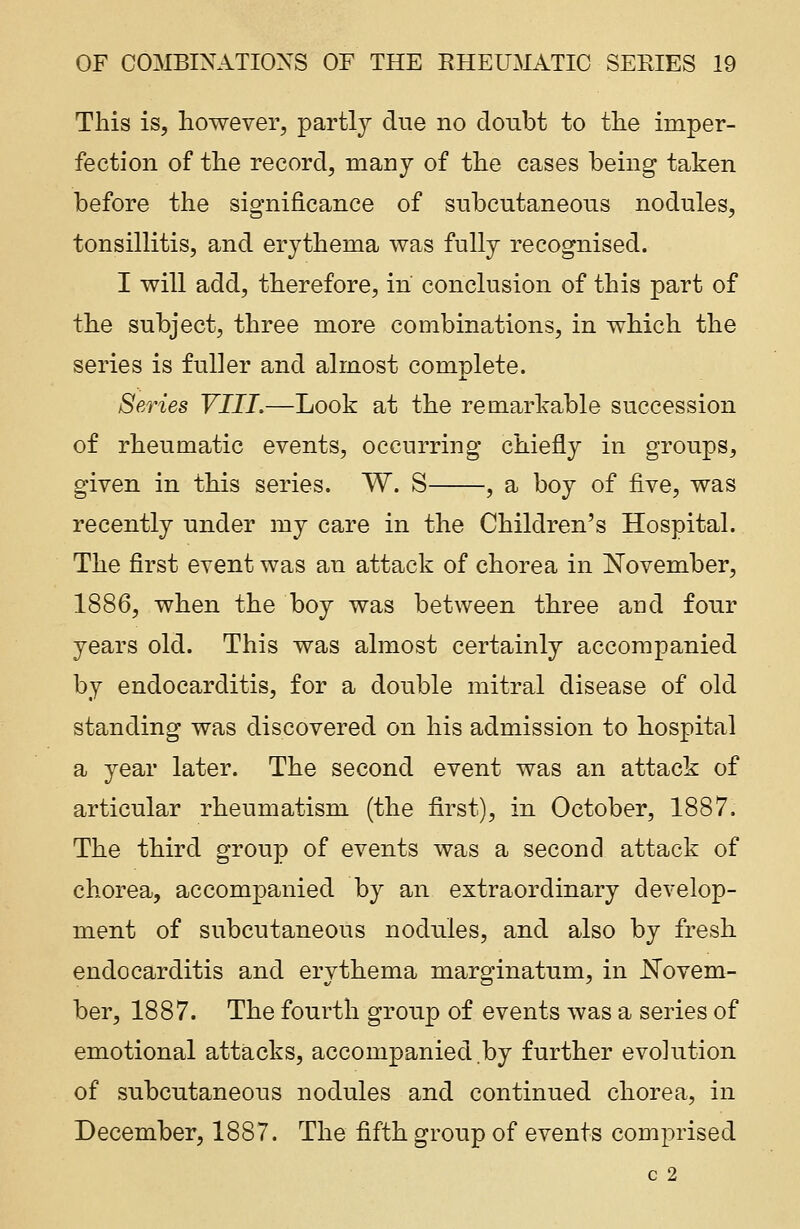 This is, however, partly due no doubt to the imper- fection of the record, many of the cases being taken before the significance of subcutaneous nodules, tonsillitis, and erythema was fully recognised. I will add, therefore, in conclusion of this part of the subject, three more combinations, in which the series is fuller and almost complete. Series VIII.—Look at the remarkable succession of rheumatic events, occurring chiefly in groups, given in this series. W. S , a boy of five, was recently under my care in the Children's Hospital. The first event was an attack of chorea in November, 1886, when the boy was between three and four years old. This was almost certainly accompanied by endocarditis, for a double mitral disease of old standing was discovered on his admission to hospital a year later. The second event was an attack of articular rheumatism (the first), in October, 1887. The third group of events was a second attack of chorea, accompanied by an extraordinary develop- ment of subcutaneous nodules, and also by fresh endocarditis and erythema marginatum, in Novem- ber, 1887. The fourth group of events was a series of emotional attacks, accompanied by further evolution of subcutaneous nodules and continued chorea, in December, 1887. The fifth group of events comprised c 2