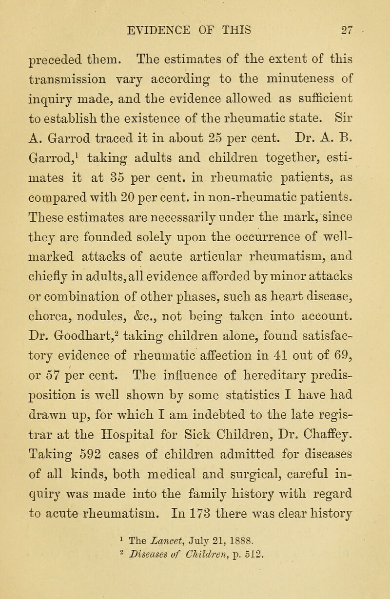 preceded them. The estimates of the extent of this transmission vary according to the minuteness of inquiry made, and the evidence allowed as sufficient to establish the existence of the rheumatic state. Sir A. Garrod traced it in about 25 per cent. Dr. A. B. Garrod,1 taking adults and children together, esti- mates it at 35 per cent, in rheumatic patients, as compared with 20 per cent, in non-rheumatic patients. These estimates are necessarily under the mark, since they are founded solely upon the occurrence of well- marked attacks of acute articular rheumatism, and chiefly in adults, all evidence afforded by minor attacks or combination of other phases, such as heart disease, chorea, nodules, &c, not being taken into account. Dr. Goodhart,2 taking children alone, found satisfac- tory evidence of rheumatic affection in 41 out of 69, or 57 per cent. The influence of hereditary predis- position is well shown by some statistics I have had drawn up, for which I am indebted to the late regis- trar at the Hospital for Sick Children, Dr. Chaffey. Taking 592 cases of children admitted for diseases of all kinds, both medical and surgical, careful in- quiry was made into the family history with regard to acute rheumatism. In 173 there was clear history 1 The Lancet, July 21, 1888. 2 Diseases of Children, p. 512.