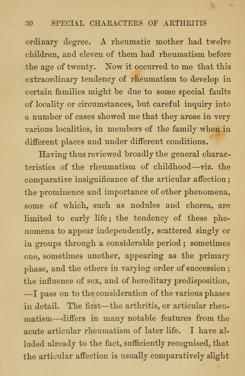 ordinary degree. A rheumatic mother had twelve children, and eleven of them had rheumatism before the age of twenty. Now it occurred to me that this extraordinary tendency of rheumatism to develop in certain families might be due to some special faults of locality or circumstances, but careful inquiry into a number of cases showed me that they arose in very various localities, in members of the family when in different places and under different conditions. Having thus reviewed broadly the general charac- teristics of the rheumatism of childhood—viz. the comparative insignificance of the articular affection; the prominence and importance of other phenomena, some of which, such as nodules and chorea, are limited to early life; the tendency of these phe- nomena to appear independently, scattered singly or in groups through a considerable period; sometimes one, sometimes another, appearing as the primary phase, and the others in varying order of succession; the influence of sex, and of hereditary predisposition, —I pass on to the consideration of the various phases in detail. The first—the arthritis, or articular rheu- matism—differs in many notable features from the acute articular rheumatism of later life. I have al- luded already to the fact, sufficiently recognised, that the articular affection is usually comparatively slight