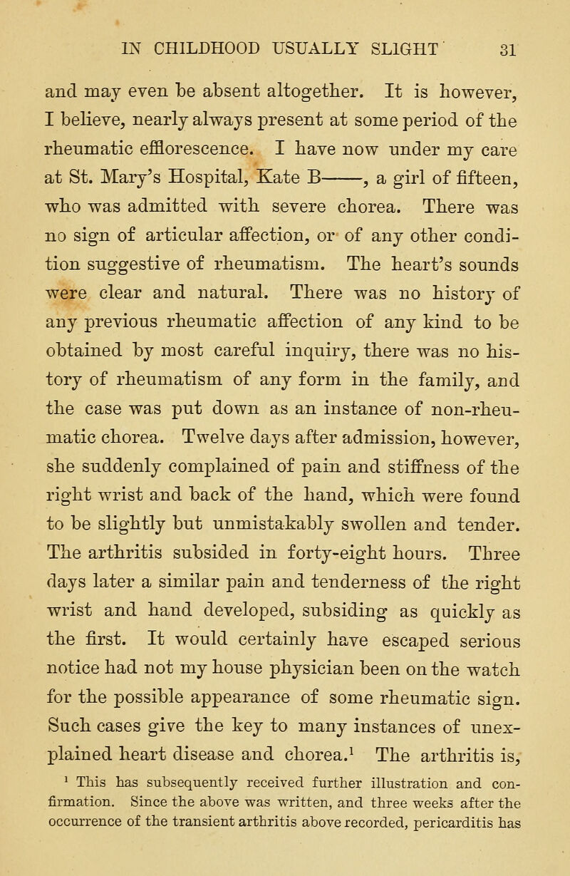 and may even be absent altogether. It is however, I believe, nearly always present at some period of the rheumatic efflorescence. I have now under my care at St. Mary's Hospital, Kate B , a girl of fifteen, who was admitted with severe chorea. There was no sign of articular affection, or of any other condi- tion suggestive of rheumatism. The heart's sounds were clear and natural. There was no history of any previous rheumatic affection of any kind to be obtained by most careful inquiry, there was no his- tory of rheumatism of any form in the family, and the case was put down as an instance of non-rheu- matic chorea. Twelve days after admission, however, she suddenly complained of pain and stiffness of the right wrist and back of the hand, which were found to be slightly but unmistakably swollen and tender. The arthritis subsided in forty-eight hours. Three days later a similar pain and tenderness of the right wrist and hand developed, subsiding as quickly as the first. It would certainly have escaped serious notice had not my house physician been on the watch for the possible appearance of some rheumatic sign. Such cases give the key to many instances of unex- plained heart disease and chorea.1 The arthritis is, 1 This has subsequently received further illustration and con- firmation. Since the above was written, and three weeks after the occurrence of the transient arthritis above recorded, pericarditis has