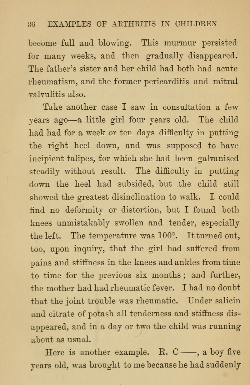 become full and blowing. This murmur persisted for many weeks, and then gradually disappeared. The father's sister and her child had both had acute rheumatism, and the former pericarditis and mitral valvulitis also. Take another case I saw in consultation a few years ago—a little girl four years old. The child had had for a week or ten days difficulty in putting the right heel down, and was supposed to have incipient talipes, for which she had been galvanised steadily without result. The difficulty in putting down the heel had subsided, but the child still showed the greatest disinclination to walk. I. could find no deformity or distortion, but I found both knees unmistakably swollen and tender, especially the left. The temperature was 100°. It turned out, too, upon inquiry, that the girl had suffered from pains and stiffness in the knees and ankles from time to time for the previous six months ; and further, the mother had had rheumatic fever. I had no doubt that the joint trouble was rheumatic. Under salicin and citrate of potash all tenderness and stiffness dis- appeared, and in a day or two the child was running about as usual. Here is another example. E. C , a boy five years old, was brought to me because he had suddenly