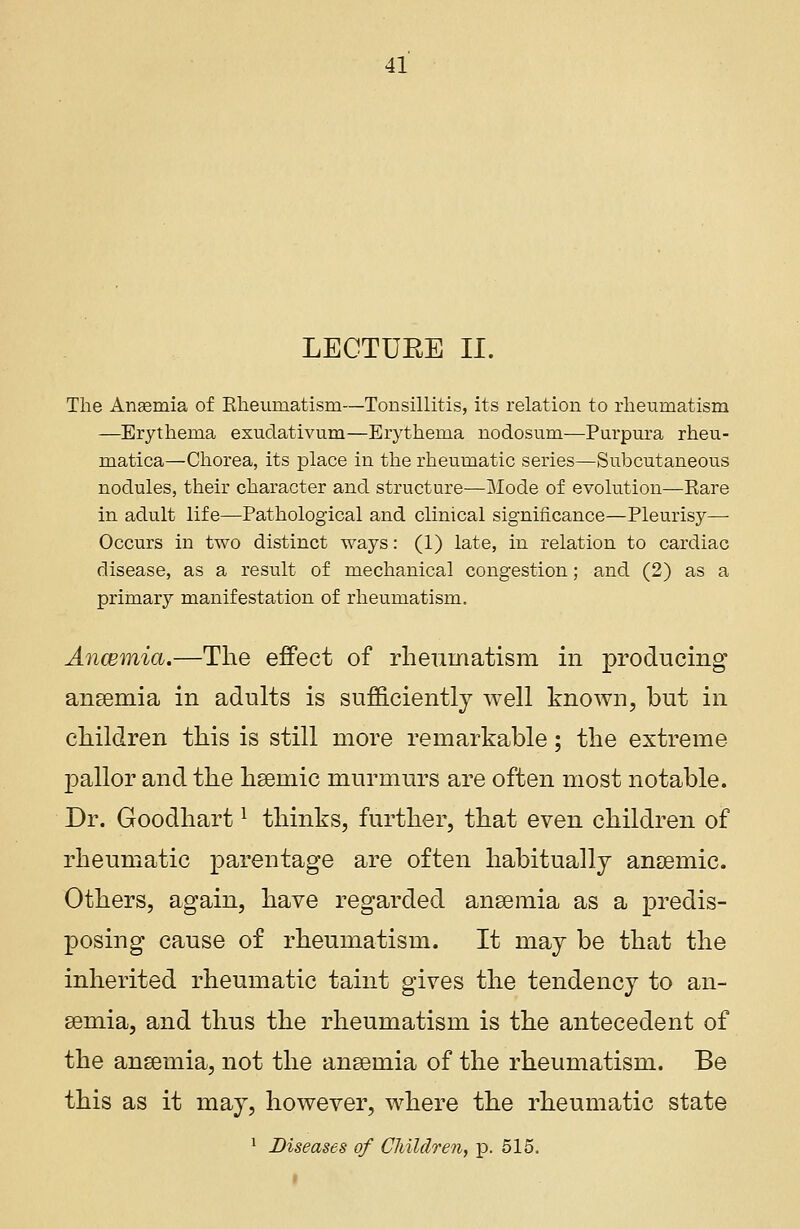 LECTUEE II. The Anasmia of Bheuniatisni—Tonsillitis, its relation to rheumatism —Erythema exuclativum—Erythema nodosum—Purpura rheu- matica—Chorea, its place in the rheumatic series—Subcutaneous nodules, their character and structure—Mode of evolution—Rare in adult life—Pathological and clinical significance—Pleurisy—■ Occurs in two distinct ways: (1) late, in relation to cardiac disease, as a result of mechanical congestion; and (2) as a primary manifestation of rheumatism. Ancemia.—The effect of rheumatism in producing anaemia in adults is sufficiently well known, but in children this is still more remarkable; the extreme pallor and the hsemic murmurs are often most notable. Dr. Goodhartl thinks, further, that even children of rheumatic parentage are often habitually anaemic. Others, again, have regarded anaemia as a predis- posing cause of rheumatism. It may be that the inherited rheumatic taint gives the tendency to an- gemia, and thus the rheumatism is the antecedent of the anaemia, not the anaemia of the rheumatism. Be this as it may, however, where the rheumatic state 1 Diseases of Children, p. 515.