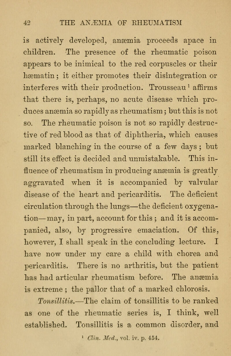 is actively developed, anaemia proceeds apace in children. The presence of the rheumatic poison appears to be inimical to the red corpuscles or their haematin; it either promotes their disintegration or interferes with their production. Trousseaul affirms that there is, perhaps, no acute disease which pro- duces anaemia so rapidly as rheumatism; but this is not so. The rheumatic poison is not so rapidly destruc- tive of red blood as that of diphtheria, which causes marked blanching in the course of a few days ; but still its effect is decided and unmistakable. This in- fluence of rheumatism in producing anaemia is greatly aggravated when it is accompanied by valvular disease of the heart and pericarditis. The deficient circulation through the lungs—the deficient oxygena- tion— may, in part, account for this ; and it is accom- panied, also, by progressive emaciation. Of this, however, I shall speak in the concluding lecture. I have now under my care a child with chorea and pericarditis. There is no arthritis, but the patient has had articular rheumatism before. The anaemia is extreme ; the pallor that of a marked chlorosis. Tonsillitis.—The claim of tonsillitis to be ranked as one of the rheumatic series is, I think, well established. Tonsillitis is a common disorder, and 1 Clin. Med., vol. iv. p. 454.