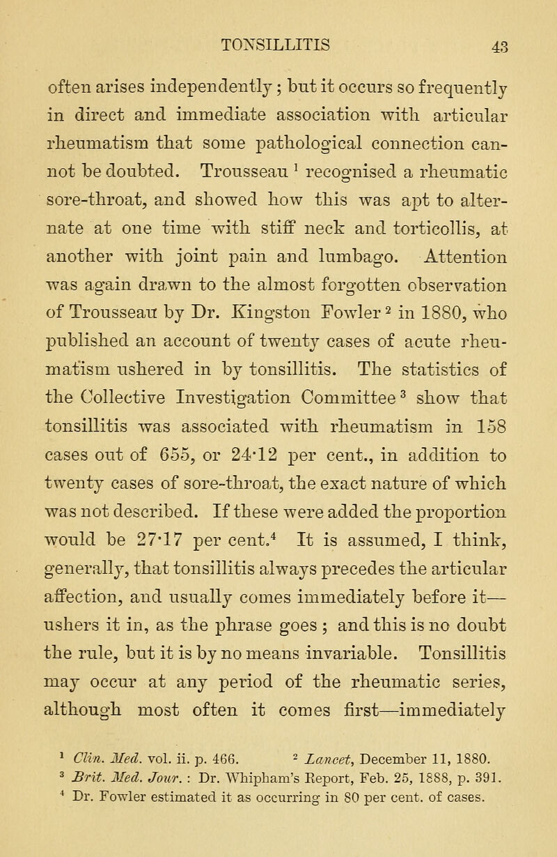 often arises independently; but it occurs so frequently in direct and immediate association with articular rheumatism that some pathological connection can- not be doubted. Trousseau 1 recognised a rheumatic sore-throat, and showed how this was apt to alter- nate at one time with stiff neck and torticollis, at another with joint pain and lumbago. Attention was again drawn to the almost forgotten observation of Trousseau by Dr. Kingston Fowler2 in 1880, who published an account of twenty cases of acute rheu- matism ushered in by tonsillitis. The statistics of the Collective Investigation Committee3 show that tonsillitis was associated with rheumatism in 158 cases out of 655, or 24*12 per cent., in addition to twenty cases of sore-throat, the exact nature of which was not described. If these were added the proportion would be 27*17 per cent.4 It is assumed, I think, generally, that tonsillitis always precedes the articular affection, and usually comes immediately before it— ushers it in, as the phrase goes ; and this is no doubt the rule, but it is by no means invariable. Tonsillitis may occur at any period of the rheumatic series, although most often it comes first—immediately 1 Clin. Med. vol. ii. p. 466. - Lancet, December 11, 1880. 3 Brit. Med. Jour. : Dr. Whipham's Eeport, Feb. 25, 1888, p. 391. 4 Dr. Fowler estimated it as occurring in 80 per cent, of cases.