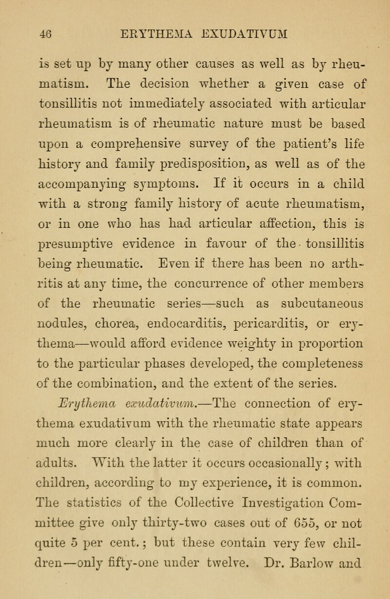 is set up by many other causes as well as by rheu- matism. The decision whether a given case of tonsillitis not immediately associated with articular rheumatism is of rheumatic nature must be based upon a comprehensive survey of the patient's life history and family predisposition, as well as of the accompanying symptoms. If it occurs in a child with a strong family history of acute rheumatism, or in one who has had articular affection, this is presumptive evidence in favour of the • tonsillitis being rheumatic. Even if there has been no arth- ritis at any time, the concurrence of other members of the rheumatic series—such as subcutaneous nodules, chorea, endocarditis, pericarditis, or ery- thema—would afford evidence weighty in proportion to the particular phases developed, the completeness of the combination, and the extent of the series. Erythema exudativum.—The connection of ery- thema exudativum with the rheumatic state appears much more clearly in the case of children than of adults. With the latter it occurs occasionally; with children, according to my experience, it is common. The statistics of the Collective Investigation Com- mittee give only thirty-two cases out of 655, or not quite 5 per cent.; but these contain very few chil- dren—only fifty-one under twelve. Dr. Barlow and