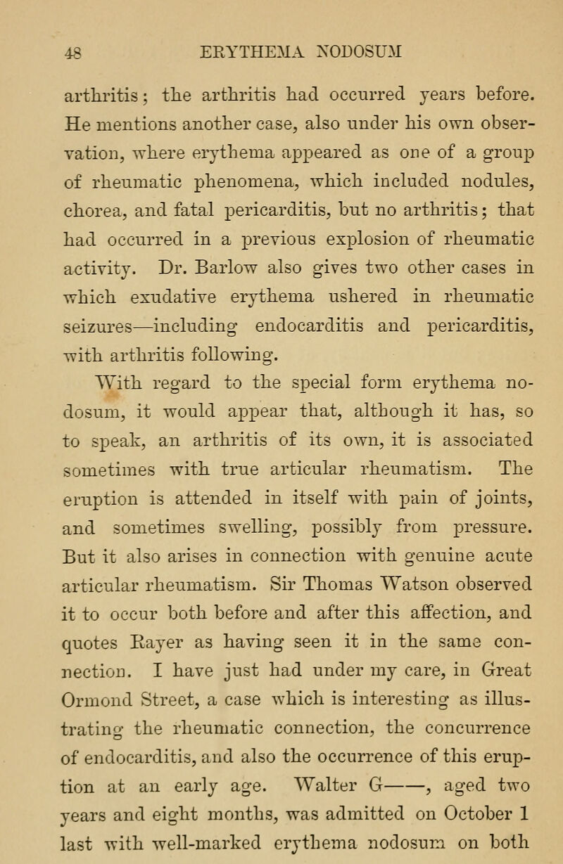 arthritis; the arthritis had occurred years before. He mentions another case, also under his own obser- vation, where erythema appeared as one of a group of rheumatic phenomena, which included nodules, chorea, and fatal pericarditis, but no arthritis; that had occurred in a previous explosion of rheumatic activity. Dr. Barlow also gives two other cases in which exudative erythema ushered in rheumatic seizures—including endocarditis and pericarditis, with arthritis following. With regard to the special form erythema no- dosum, it would appear that, although it has, so to speak, an arthritis of its own, it is associated sometimes with true articular rheumatism. The eruption is attended in itself with pain of joints, and sometimes swelling, possibly from pressure. But it also arises in connection with genuine acute articular rheumatism. Sir Thomas Watson observed it to occur both before and after this affection, and quotes Bayer as having seen it in the same con- nection. I have just had under my care, in Great Ormond Street, a case which is interesting as illus- trating the rheumatic connection, the concurrence of endocarditis, and also the occurrence of this erup- tion at an early age. Walter G , aged two years and eight months, was admitted on October 1 last with well-marked erythema nodosum on both