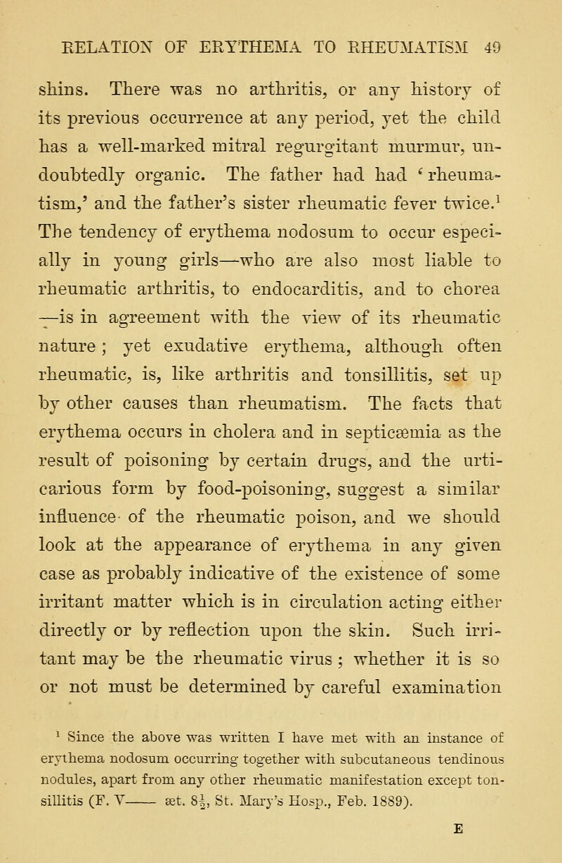 shins. There was no arthritis, or any history of its previous occurrence at any period, yet the child has a well-marked mitral regurgitant murmur, un- doubtedly organic. The father had had ' rheuma- tism,' and the father's sister rheumatic fever twice.1 The tendency of erythema nodosum to occur especi- ally in young girls—who are also most liable to rheumatic arthritis, to endocarditis, and to chorea —is in agreement with the view of its rheumatic nature; yet exudative erythema, although often rheumatic, is, like arthritis and tonsillitis, set up by other causes than rheumatism. The facts that erythema occurs in cholera and in septicaemia as the result of poisoning by certain drugs, and the urti- carious form by food-poisoning, suggest a similar influence- of the rheumatic poison, and we should look at the appearance of erythema in any given case as probably indicative of the existence of some irritant matter which is in circulation acting either directly or by reflection upon the skin. Such irri- tant may be the rheumatic virus ; whether it is so or not must be determined by careful examination 1 Since the above was written I have met with an instance of erythema nodosum occurring together with subcutaneous tendinous nodules, apart from any other rheumatic manifestation except ton- sillitis (F. V set. 81, St. Mary's Hosp., Feb. 1889). E