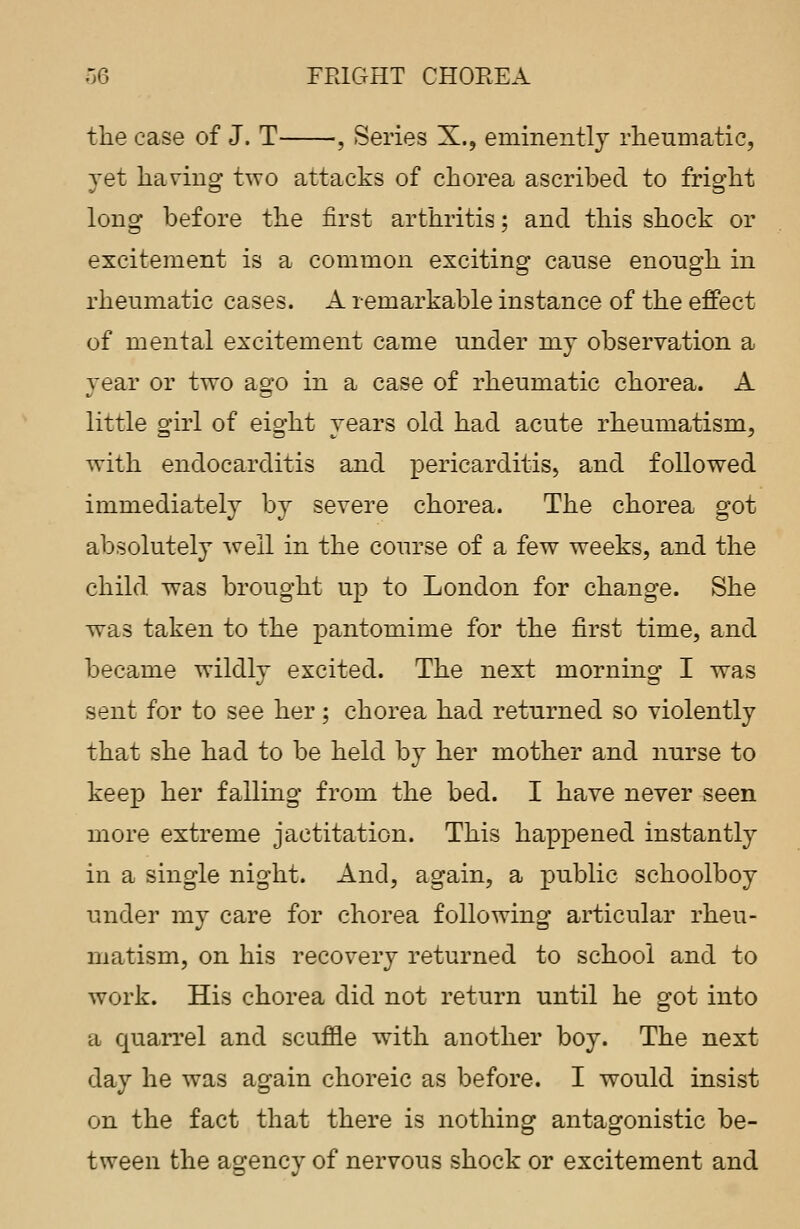 the case of J. T , Series X., eminently rheumatic, yet having two attacks of chorea ascribed to fright long before the first arthritis; and this shock or excitement is a common exciting canse enongh in rheumatic cases. A remarkable instance of the effect of mental excitement came under my observation a year or two ago in a case of rheumatic chorea. A little girl of eight years old had acute rheumatism, with endocarditis and pericarditis, and followed immediately by severe chorea. The chorea got absolutely well in the course of a few weeks, and the child was brought up to London for change. She was taken to the pantomime for the first time, and became wildly excited. The next morning I was sent for to see her ; chorea had returned so violently that she had to be held by her mother and nurse to keep her falling from the bed. I have never seen more extreme jactitation. This happened instantly in a single night. And, again, a public schoolboy under my care for chorea following articular rheu- matism, on his recovery returned to school and to work. His chorea did not return until he got into a quarrel and scuffle with another boy. The next day he was again choreic as before. I would insist on the fact that there is nothing antagonistic be- tween the agency of nervous shock or excitement and