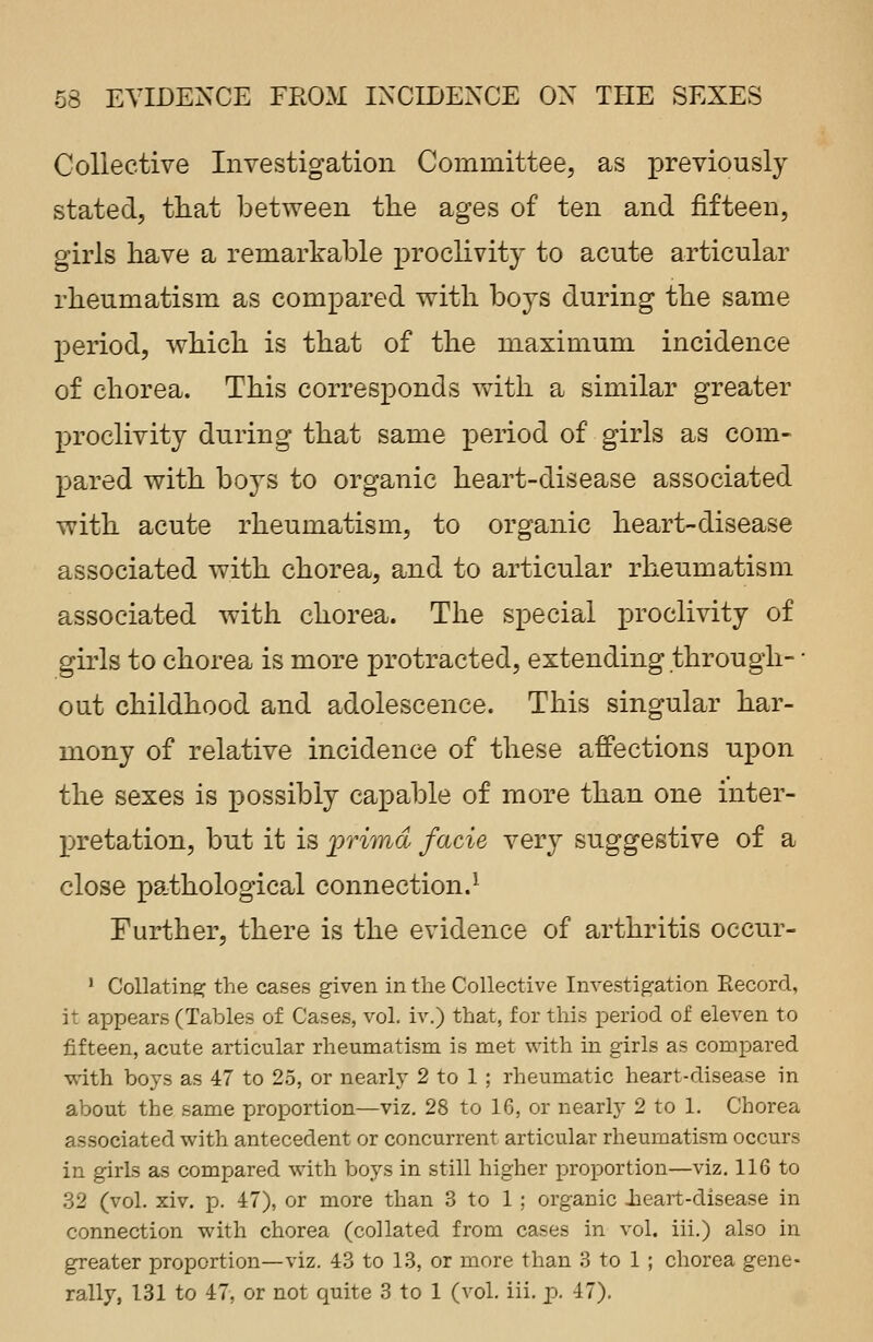 Collective Investigation Committee, as previously stated, that between the ages of ten and fifteen, girls have a remarkable proclivity to acute articular rheumatism as compared with hoys during the same period, which is that of the maximum incidence of chorea. This corresponds with a similar greater proclivity during that same period of girls as com- pared with boys to organic heart-disease associated with acute rheumatism, to organic heart-disease associated with chorea, and to articular rheumatism associated with chorea. The special proclivity of girls to chorea is more protracted, extending through- ■ out childhood and adolescence. This singular har- mony of relative incidence of these affections upon the sexes is possibly capable of more than one inter- pretation, but it is prima facie very suggestive of a close pathological connection.1 Further, there is the evidence of arthritis occur- 1 Collating the cases given in the Collective Investigation Record, it appears (Tables of Cases, vol. iv.) that, for this period of eleven to fifteen, acute articular rheumatism is met with in girls as compared with boys as 47 to 25, or nearly 2 to 1 ; rheumatic heart-disease in about the same proportion—viz. 28 to 16, or nearly 2 to 1. Chorea associated with antecedent or concurrent articular rheumatism occurs in girls as compared with boys in still higher proportion—viz. 116 to 32 (vol. xiv. p. 47), or more than 3 to 1 : organic .heart-disease in connection with chorea (collated from cases in vol. iii.) also in greater proportion—viz. 43 to 13, or more than 3 to 1 ; chorea gene- rally, 131 to 47, or not quite 3 to 1 (vol. iii. p. 47).