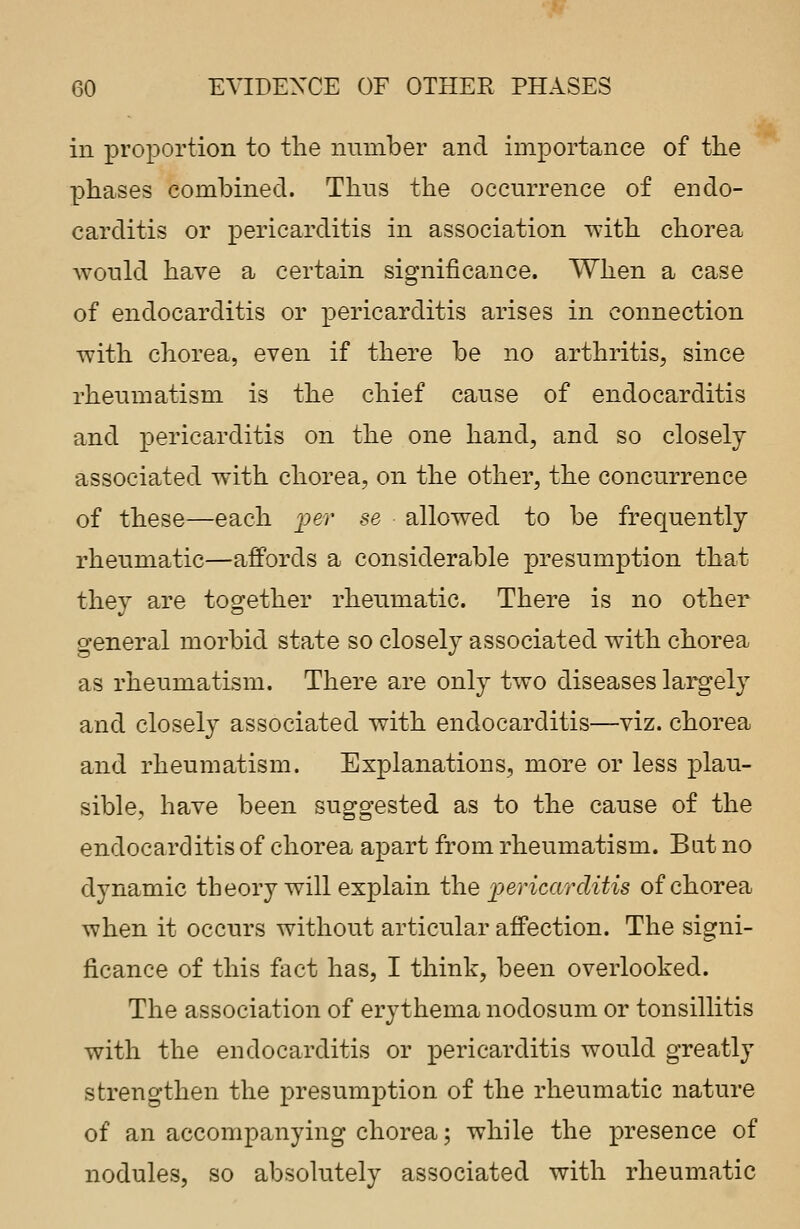 in proportion to the nuinber and importance of the phases combined. Thus the occurrence of endo- carditis or pericarditis in association with chorea would have a certain significance. When a case of endocarditis or pericarditis arises in connection with chorea, even if there be no arthritis, since rheumatism is the chief cause of endocarditis and pericarditis on the one hand, and so closely associated with chorea, on the other, the concurrence of these—each per se allowed to be frequently rheumatic—affords a considerable presumption that they are together rheumatic. There is no other general morbid state so closely associated with chorea as rheumatism. There are only two diseases largely and closely associated with endocarditis—viz. chorea and rheumatism. Explanations, more or less plau- sible, have been suggested as to the cause of the endocarditis of chorea apart from rheumatism. But no dynamic theory will explain the pericarditis of chorea when it occurs without articular affection. The signi- ficance of this fact has, I think, been overlooked. The association of erythema nodosum or tonsillitis with the endocarditis or pericarditis would greatly strengthen the presumption of the rheumatic nature of an accompanying chorea; while the presence of nodules, so absolutely associated with rheumatic