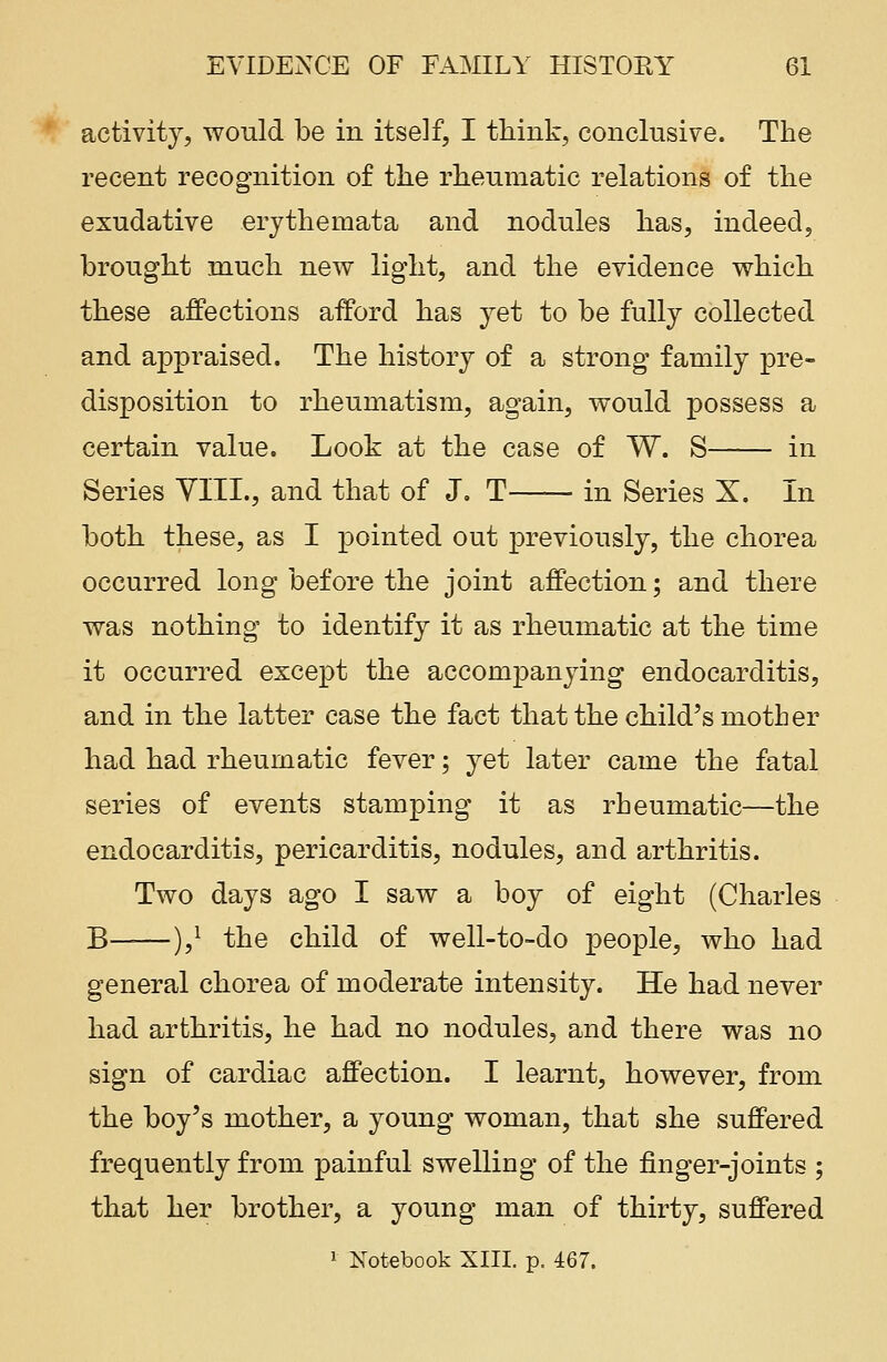 activity, would be in itself, I think, conclusive. The recent recognition of the rheumatic relations of the exudative erythemata and nodules has, indeed, brought much new light, and the evidence which these affections afford has yet to be fully collected and appraised. The history of a strong family pre- disposition to rheumatism, again, would possess a certain value. Look at the case of W. S in Series VIII., and that of J. T in Series X. In both these, as I pointed out previously, the chorea occurred long before the joint affection; and there was nothing to identify it as rheumatic at the time it occurred except the accompanying endocarditis, and in the latter case the fact that the child's mother had had rheumatic fever; yet later came the fatal series of events stamping it as rheumatic—the endocarditis, pericarditis, nodules, and arthritis. Two days ago I saw a boy of eight (Charles B——),* the child of well-to-do people, who had general chorea of moderate intensity. He had never had arthritis, he had no nodules, and there was no sign of cardiac affection. I learnt, however, from the boy's mother, a young woman, that she suffered frequently from painful swelling of the finger-joints ; that her brother, a young man of thirty, suffered