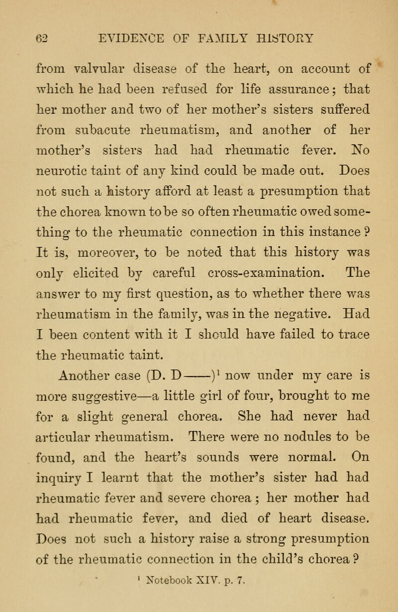 from valvular disease of the heart, on account of which he had been refused for life assurance; that her mother and two of her mother's sisters suffered from subacute rheumatism, and another of her mother's sisters had had rheumatic fever. No neurotic taint of any kind could be made out. Does not such a history afford at least a presumption that the chorea known to be so often rheumatic owed some- thing to the rheumatic connection in this instance ? It is, moreover, to be noted that this history was only elicited by careful cross-examination. The answer to my first question, as to whether there was rheumatism in the family, was in the negative. Had I been content with it I should have failed to trace the rheumatic taint. Another case (D. D )l now under my care is more suggestive—a little girl of four, brought to me for a slight general chorea. She had never had articular rheumatism. There were no nodules to be found, and the heart's sounds were normal. On inquiry I learnt that the mother's sister had had rheumatic fever and severe chorea ; her mother had had rheumatic fever, and died of heart disease. Does not such a history raise a strong presumption of the rheumatic connection in the child's chorea ?