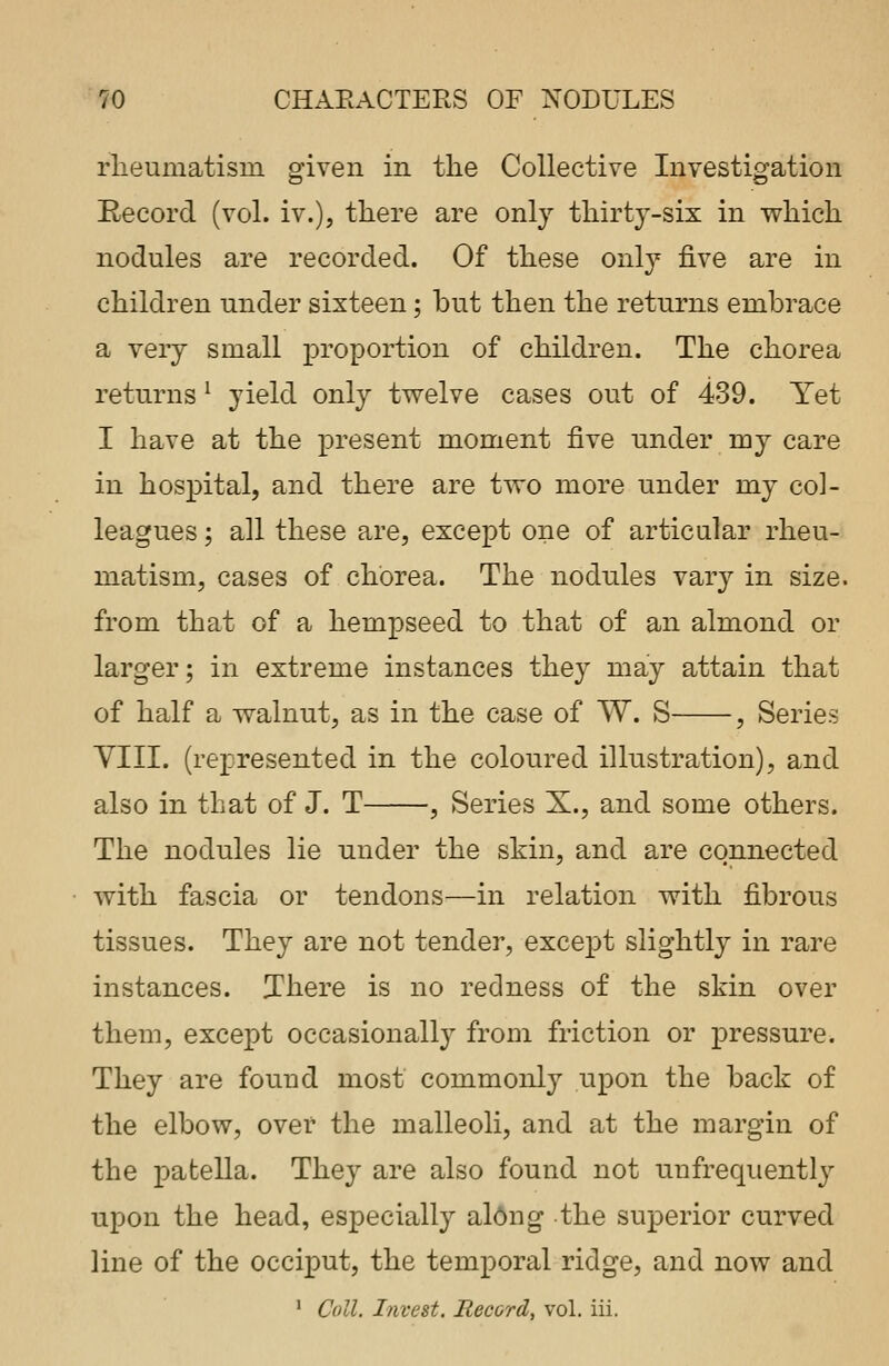 rheumatism given in the Collective Investigation Record (vol. iv.), there are only thirty-six in which nodules are recorded. Of these only- five are in children under sixteen; but then the returns embrace a very small proportion of children. The chorea returns1 yield only twelve cases out of 439. Yet I have at the present moment five under my care in hospital, and there are two more under my col- leagues ; all these are, except one of articular rheu- matism, cases of chorea. The nodules vary in size, from that of a hempseed to that of an almond or larger; in extreme instances they may attain that of half a walnut, as in the case of W. S , Series VIII. (represented in the coloured illustration), and also in that of J. T , Series X., and some others. The nodules lie under the skin, and are connected with fascia or tendons—in relation with fibrous tissues. They are not tender, except slightly in rare instances. There is no redness of the skin over them, except occasionally from friction or pressure. They are found most commonly upon the back of the elbow, over the malleoli, and at the margin of the patella. They are also found not uufrequently upon the head, especially along the superior curved line of the occiput, the temporal ridge, and now and 1 Coll. Invest. Record, vol. iii.