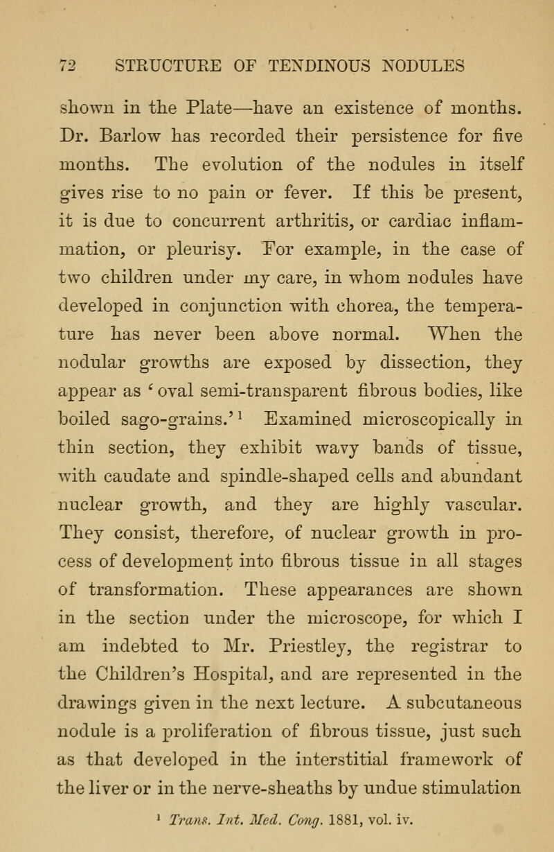 shown in the Plate—have an existence of months. Dr. Barlow has recorded their persistence for five months. The evolution of the nodules in itself gives rise to no pain or fever. If this be present, it is due to concurrent arthritis, or cardiac inflam- mation, or pleurisy. For example, in the case of two children under my care, in whom nodules have developed in conjunction with chorea, the tempera- ture has never been above normal. When the nodular growths are exposed by dissection, they appear as c oval semi-transparent fibrous bodies, like boiled sago-grains.'l Examined microscopically in thin section, they exhibit wavy bands of tissue, with caudate and spindle-shaped cells and abundant nuclear growth, and they are highly vascular. They consist, therefore, of nuclear growth in pro- cess of devekrpnient into fibrous tissue in all stages of transformation. These appearances are shown in the section under the microscope, for which I am indebted to Mr. Priestley, the registrar to the Children's Hospital, and are represented in the drawings given in the next lecture. A subcutaneous nodule is a proliferation of fibrous tissue, just such as that developed in the interstitial framework of the liver or in the nerve-sheaths by undue stimulation