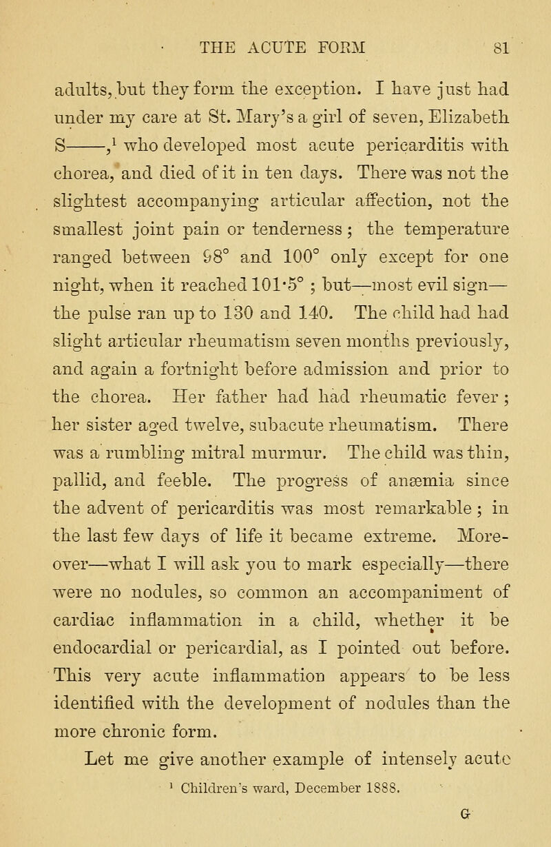 adults, but they form the exception. I have just had under my care at St. Mary's a girl of seven, Elizabeth S ,l who developed most acute pericarditis with chorea, and died of it in ten days. There was not the slightest accompanying articular affection, not the smallest joint pain or tenderness; the temperature ranged between 98° and 100° only except for one night, when it reached 101-5° ; but—most evil sign— the pulse ran up to 130 and 140. The child had had slight articular rheumatism seven months previously, and again a fortnight before admission and prior to the chorea. Her father had had rheumatic fever; her sister aged twelve, subacute rheumatism. There was a rumbling mitral murmur. The child was thin, pallid, and feeble. The progress of ansemia since the advent of pericarditis was most remarkable; in the last few days of life it became extreme. More- over—what I will ask you to mark especially—there were no nodules, so common an accompaniment of cardiac inflammation in a child, whether it be endocardial or pericardial, as I pointed out before. This very acute inflammation appears to be less identified with the development of nodules than the more chronic form. Let me give another example of intensely acute 1 Children's ward, December 1888. G