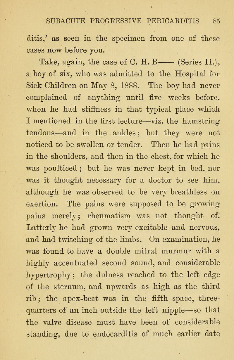 ditis/ as seen in the specimen from one of these cases now before you. Take, again, the case of C. H. B (Series II.), a boy of six, who was admitted to the Hospital for Sick Children on May 8, 1888. The boy had never complained of anything until five weeks before, when he had stiffness in that typical place which I mentioned in the first lecture—viz. the hamstring tendons—and in the ankles; but they were not noticed to be swollen or tender. Then he had pains in the shoulders, and then in the chest, for which he was poulticed; but he was never kept in bed, nor was it thought necessary for a doctor to see him, although he was observed to be very breathless on exertion. The pains were supposed to be growing pains merely; rheumatism was not thought of. Latterly he had grown very excitable and nervous, and had twitching of the limbs. On examination, he was found to have a double mitral murmur with a highly accentuated second sound, and considerable hypertrophy; the dulness reached to the left edge of the sternum, and upwards as high as the third rib; the apex-beat was in the fifth space, three- quarters of an inch outside the left nipple—so that the valve disease must have been of considerable standing, due to endocarditis of much earlier date