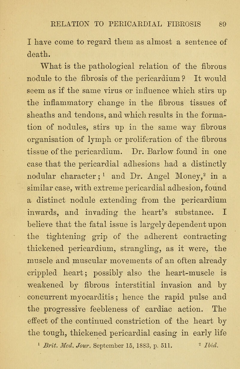 I have come to regard tliem as almost a sentence of death. What is the pathological relation of the fibrous nodule to the fibrosis of the pericardium ? It would seem as if the same virus or influence which stirs up the inflammatory change in the fibrous tissues of sheaths and tendons, and which results in the forma- tion of nodules, stirs up in the same way fibrous organisation of lymph or proliferation of the fibrous tissue of the pericardium. Dr. Barlow found in one case that the pericardial adhesions had a distinctly nodular character;l and Dr. Angel Money,2 in a similar case, with extreme pericardial adhesion, found a distinct nodule extending from the pericardium inwards, and invading the heart's substance. I believe that the fatal issue is largely dependent upon the tightening grip of the adherent contracting thickened pericardium, strangling, as it were, the muscle and muscular movements of an often already crippled heart; possibly also the heart-muscle is weakened by fibrous interstitial invasion and by concurrent myocarditis; hence the rapid pulse and the progressive feebleness of cardiac action. The effect of the continued constriction of the heart by the tough, thickened pericardial casing in early life 1 Brit. Med. Jour. September 15, 1883, p. 511. 2 Ibid.