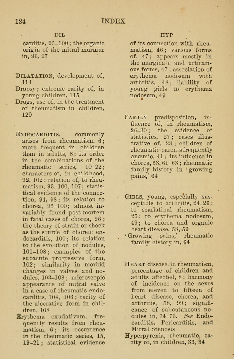 DIL carditis, 9~-100; the organic orio-in of the mitral murmur in, 96, 97 Dilatation, development of, 114 Dropsy; extreme rarity of, in young children, 115 Drugs, use of, in the treatment of rheumatism in children, 120 Endocarditis, commonly arises from rheumatism, 6 ; more frequent in children than in adults, 8; its order in the combinations of the rheumatic series, 10-22; characters of, in childhood, 92, 102 ; relation of, to rheu- matism, 93, 100, 107; statis- tical evidence of the connec- tion, 94, 98 ; its relation to chorea, 95-100; almost in- variably found post-mortem in fatal cases of chorea, 96 ; the theory of strain or shock as the source of choreic en- docarditis, 100; its relation to the evolution of nodules, 101-108; examples of the subacute progressive form, 102; similarity in morbid changes in valves and no- dules, 103-108 ; microscopic appearance of mitral valve in a case of rheumatic endo- carditis, 104, 106; rarity of the ulcerative form in chil- dren, 108 Erythema exudativum. fre- quency results from rheu- matism, 6 ; its occurrence in the rheumatic series, 15, 19-21; statistical evidence HYP of its connection with rheu- matism, 46 ; various forms of, 47; appears mostly in the marginate and urticari- ous forms, 47 ; association of erythema nodosum with arthritis, 48; liability of young girls to erythema nodosum, 49 Family predisposition, in- fluence of, in rheumatism, 26-30; the evidence of statistics, 27; cases illus- trative of, 28 ; children of rheumatic parents frequently angemic, 41 ; its influence in chorea, 53, 61-63 ; rheumatic family history in ' growing pains,' 64 Girls, young, especially sus- ceptible to arthritis, 24-26 ; to scarlatinal rheumatism, 25; to erythema nodosum, 49; to chorea and organic heart disease, 58, 59 ' Growing pains,' rheumatic family history in, 64 Heart disease, in rheumatism, percentage of children and adults affected, 8 ; harmony of incidence on the sexes from eleven to fifteen of heart disease, chorea, and arthritis, 58, 99; signifi- cance of subcutaneous no- dules in, 74-76. See Endo- carditis, Pericarditis, and Mitral Stenosis Hyperpyrexia, rheumatic, ra- rity of, in children, 33, 34