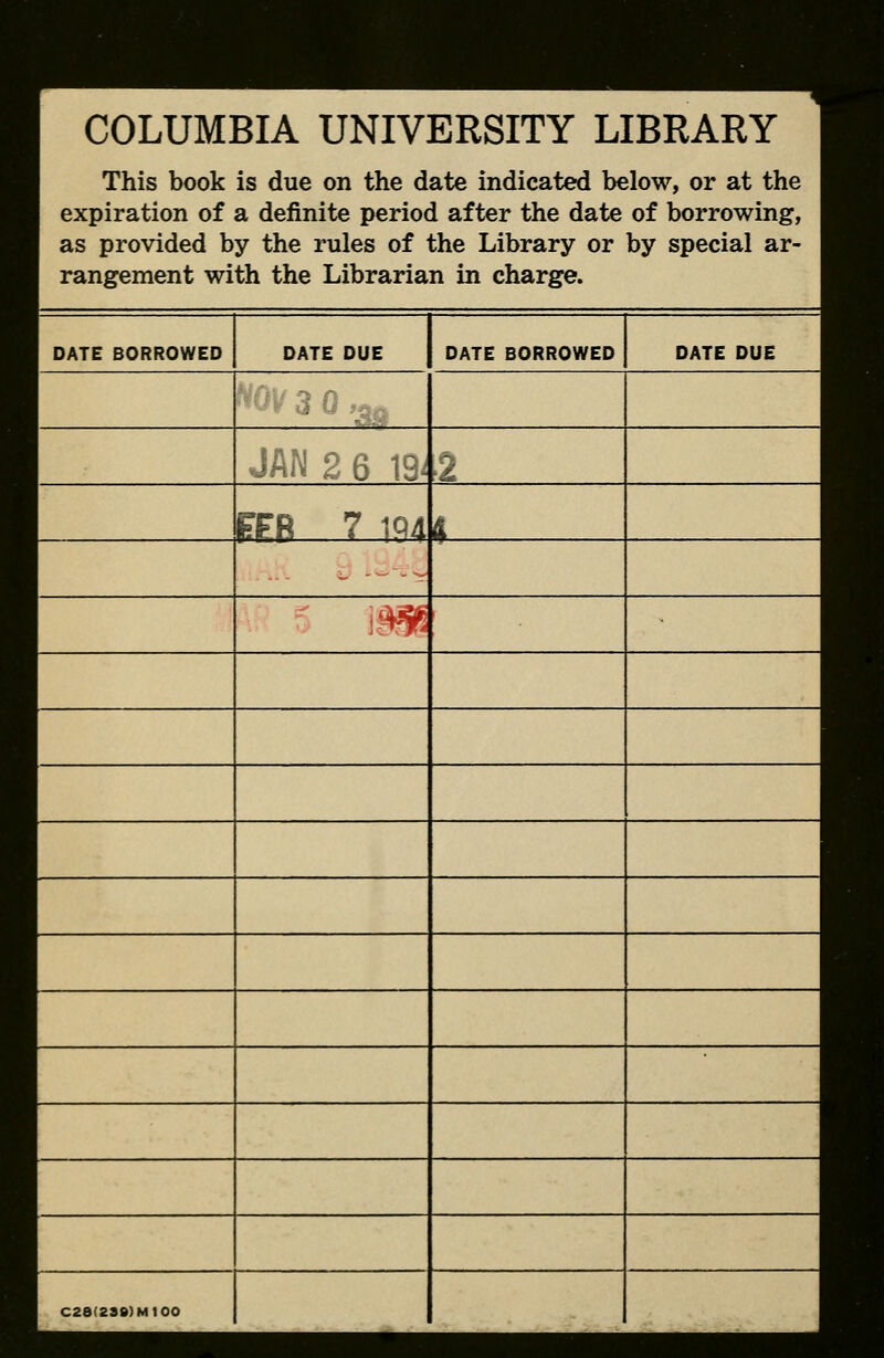 COLUMBIA UNIVERSITY LIBRARY This book is due on the date indicated below, or at the expiration of a definite period after the date of borrowing, as provided by the rules of the Library or by special ar- rangement with the Librarian in charge. DATE BORROWED DATE DUE DATE BORROWED DATE DUE PFB 7 1Q4 4 m C26(238)M100