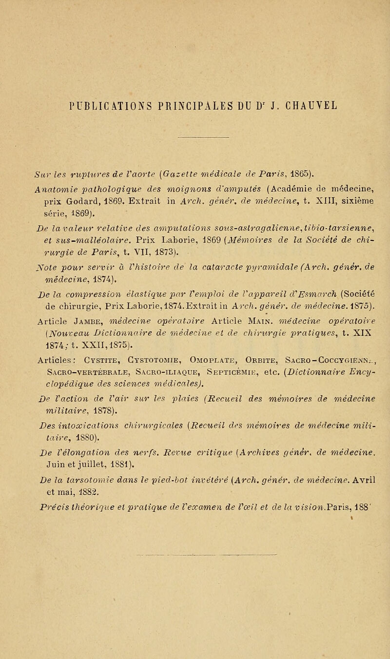 PUBLICATIONS PRINCIPALES DU D' J. CHAUVEL Sur les ruptures de Vaorte [Gazette 'médicale de Paris, 1865). Anatomie pathologique des moignons d'amputés (Académie de médecine, prix Godard, 1869. Extrait in ArcJi. gènér. de médecine, t. XIII, sixième série, I869j. De la valeur relative des amputations soiis-astragalienne^libio-tarsienne, et sus-malléolaire. Prix Laborie, 1869 (^Mémoires de la Société de chi- rurgie de Paris, t. VII, 1873). Note pour servir à Vhistoire de la cataracte pyramidale (Arch, gêner, de médecine, 1874). De la compression élastique par remploi de l'appareil d'Esmarch (Société de cliirurgie, Prix Laborie, 1874. Extrait in Arch. génér, de médecine. i875). Article Jambe, médecine opératoire Article Main, médecine opératoire (Nouveau Dictionnaire de médecine et de chirurgie pira tiques, t. XIX 1874; t. XXII, 1875). Articles: Cystite, Gystotomie, Omoplate, Orbite, Sacro-Cocctgiënn; , Sacro-vertébrale, Sacro-iliaque, Septicémik, etc. {Dictionnaire Ency- clopédique des sciences médicales). De l'action de l'air sur les plaies (Recueil des mémoires de médecine militaire, 1878). Des intoxications chirurgicales (Recueil des mémoires de médecine mili- taire, 1880). De l'élongation des nerfs. Revue critique (Archives génêr, de médecine. Juin et juillet, 1881). De la tarsotomie dans le pied-bot invétéré (Arch. génér, de médecine. Avril et mai, 1882. Précis théorique et pratique de l'examen de l'œil et de la vision.Faris, 188'