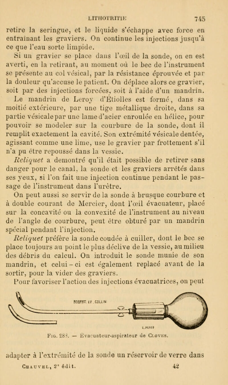 retire la seringue, et le liquide s'échappe avec foicc en entraînant les graviers. On continue les injections jusqu'à ce que l'eau sorte limpide. Si un gravier se place dans l'œil de la sonde, on en est averti, en la retirant, au moment où le bec de l'instrument se présente au colvésical, par la résistance éprouvée et par la douleur qu'accuse le patient. On déplace alors ce gravier, soit par des injections forcées, soit à l'aide d'un mandrin. Le mandrin de Leroy d'EtioUcs est formé, dans sa moitié extérieure, par une tige métallique droite, dans sa partie vésicalepar une lame d'acier enroulée en hélice, pour pouvoir se modeler sur la courbure de la sonde, dont il remplit exactement la cavité. Son extrémité vésicale dentée, agissant comme une lime, use le gravier par frottement s'il n'a pu être repoussé dans la vessie. Reliquet a démontré qu'il était possible de retirer sans danger pour le canal, la sonde et les graviers arrêtés dans ses yeux, si l'on fait une injection continue pendant le pas- sage de l'instrument dans l'urètre. On peut aussi se servir de la sonde à brusque courbure et à double courant de Mercier, dont l'œil évacuateur, placé sur la concavité ou la convexité de l'instrument au niveau de l'angle de courbure, peut être obturé par un mandrin spécial pendant l'injection. Reliquet préfère la sonde coudée à cuiller, dont le bec se place toujours au point le plus déclive de la vessie, au milieu des débris du calcul. On introduit le sonde munie de son mandrin, et celui - ci est également replacé avant de la sortir, pour la vider des graviers. l'our favoriser l'action des injections évacuatrices, on peut ROBFflT ET COLUN t.MMI FiG. SS:'. — Evacuateur-aspiraleur de Clovus. adapter à l'extrémité de la sonde un réservoir de verre dans Chauvbl, 2' édi t. i.i