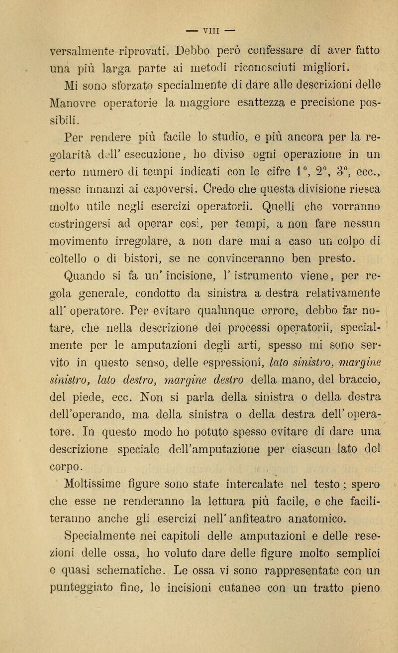 versalmente riprovati. Debbo però confessare di aver fatto una più larga parte ai metodi riconosciuti migliori. Mi sono sforzato specialmente di dare alle descrizioni delle Manovre operatorie la maggiore esattezza e precisione pos- sibili. Per rendere più facile lo studio, e più ancora per la re- golarità dell' esecuzione, ho diviso ogni operazione in un certo numero di tempi indicati con le cifre 1°, 2^, 3^ ecc., messe innanzi ai capoversi. Credo che questa divisione riesca molto utile negli esercizi operatorii. Quelli che vorranno costringersi ad operar così, per tempi, a non fare nessun movimento irregolare, a non dare mai a caso un colpo di coltello 0 di bistori, se ne convinceranno ben presto. Quando si fa un'incisione, l'istrumento viene, per re- gola generale, condotto da sinistra a destra relativamente air operatore. Per evitare qualunque errore, debbo far no- tare, che nella descrizione dei processi operatorii, special- mente per le amputazioni degli arti, spesso mi sono ser- vito in questo senso, delle espressioni, lato sinistro, margine sinistro, lato destro, margine destro della mano, del braccio, del piede, ecc. Non si parla della sinistra o della destra dell'operando, ma della sinistra o della destra dell'opera- tore. In questo modo ho potuto spesso evitare di dare una descrizione speciale dell'amputazione per ciascun lato del corpo. Moltissime figure sono state intercalate nel testo ; spero che esse ne renderanno la lettura più facile, e che facili- teranno anche gli esercizi nell'anfiteatro anatomico. Specialmente nei capitoli delle amputazioni e delle rese- zioni delle ossa, ho voluto dare delle figure molto semplici e quasi schematiche. Le ossa vi sono rappresentate con un punteggiato fine, le incisioni cutanee con un tratto pieno