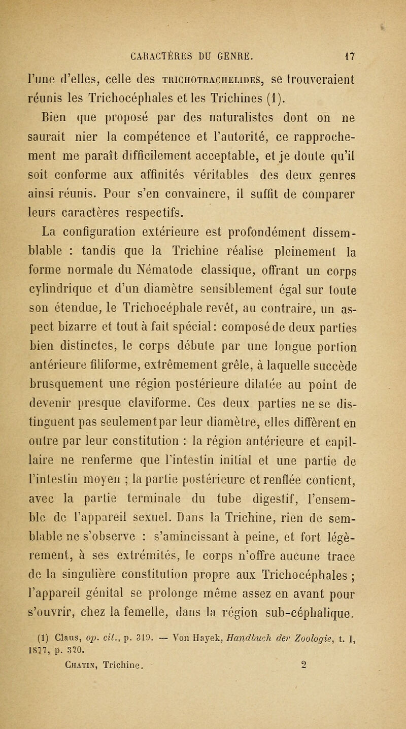 l'une d'elles, celle des trichotrachelides, se trouveraient réunis les Trichocéphales elles Trichines (1). Bien que proposé par des naturalistes dont on ne saurait nier la compétence et l'autorité, ce rapproche- ment me paraît difficilement acceptable, et je doute qu'il soit conforme aux affinités véritables des deux genres ainsi réunis. Pour s'en convaincre, il suffit de comparer leurs caractères respectifs. La configuration extérieure est profondément dissem- blable : tandis que la Trichine réalise pleinement la forme normale du Nématode classique, offrant un corps cylindrique et d'un diamètre sensiblement égal sur toute son étendue, le Trichocéphale revêt, au contraire, un as- pect bizarre et tout à fait spécial: composé de deux parties bien distinctes, le corps débute par une longue portion antérieure filiforme, extrêmement grêle, à laquelle succède brusquement une région postérieure dilatée au point de devenir presque claviforme. Ces deux parties ne se dis- tinguent pas seulement par leur diamètre, elles diffèrent en outre par leur constitution : la région antérieure et capil- laire ne renferme que Tinteslin initial et une partie de l'intestin moyen ; la partie postérieure et renflée contient, avec la partie terminale du tube digestif, l'ensem- ble de l'appareil sexuel. Dans la Trichine, rien de sem- blable ne s'observe : s'amincissant à peine, et fort légè- rement, à ses extrémités, le corps n'offre aucune trace de la singulière constitution propre aux Trichocéphales ; l'appareil génital se prolonge même assez en avant pour s'ouvrir, chez la femelle, dans la région sub-céphahque. (1) Claus, op. cit., p. 319. — Voa Hayek, Handbuch der Zoologie, t. I, 1877, p. 320. Chatix, Trichine. 2