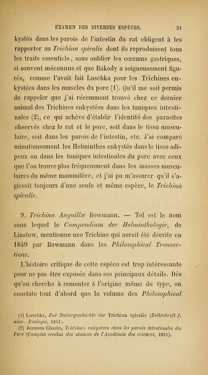 kyslés dans les parois de l'intestin du rat obligent à les rapporter au Trichina spiralis dont ils reproduisent tous les traits essentiels, sans oublier les cœcums gastriques, si souvent méconnus et que Bakody a soigneusement figu- rés, comme l'avait fait Luschka pour les Trichines en- kystées dans les muscles du porc (1). Qu'il me soit permis de rappeler que j'ai récemment trouvé chez ce dernier animal des Trichines enkystées dans les tuniques intesti- nales (2), ce qui achève d'établir l'identité des parasites observés chez le rat et le porc, soit dans le tissu muscu- laire, soit dans les parois de l'intestin, etc. J'ai comparé minutieusement les Helminthes enkystés dans le tissu adi- peux ou dans les tuniques intestinales du porc avec ceux que l'on trouve plus fréquemment dans les masses muscu- laires du même mammifère, et j'ai pu m'assurer qu'il s'a- gissait toujours d'une seule et même espèce, le Trichina spiralis. 9. Tric/mia Anguillse Bowmann. — Tel est le nom sous lequel le Compendium der Helminthologie, de Linstow, mentionne une Trichine qui aurait été décrite en 1849 par Bowmann dans les Philosophical Transac- tions. L'histoire critique de cette espèce est trop intéressante pour ne pas être exposée dans ses principaux détails. Dès qu'on cherche à remonter à l'origine même du type, on constate tout d'abord que le volume des Philosophical (1) Luschka, Zur Naiurgeschichte der Trichina spiralis [Zeitschrift f. wiss. Zoologie, 1851^ (2) Joannes Chalin, Trichine; enkystées dans les parois intestinales du Porc {Comptes rejidus des séances de rAcadémie des sciences, 1881).