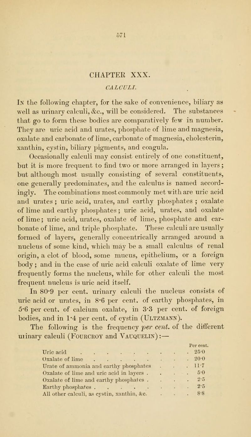 CHAPTER XXX. CALCULI. In the following chapter, for the sake of convenience, bib'ary as well as urinary calculi, &c., will be considered. The substances that go to form these bodies are comparatively few in number. They are uric acid and urates, 2)hosphate of lime and magnesia, oxalate and carbonate of lime, carbonate of magnesia, cholesterin, xanthin, cystin, biliary pigments, and coagula. Occasionally calculi may consist entirely of one constituent, but it is more frequent to find two or more arranged in layers; but although most usually consisting of several constituents, one generally predominates, and the calculus is named accord- ingly. The combinations most commonly met with are uric acid and urates ; uric acid, urates, and earthy phosphates ; oxalate of lime and earthy phosphates; uric acid, urates, and oxalate of lime; uric acid, urates, oxalate of lime, phosphate iind car- bonate of lime, and triple phosphate. These calculi are usually formed of layers, generally concentrically arranged around a nucleus of some kind, which may be a small calculus of renal origin, a clot of blood, some mucus, epithelium, or a foreign body; and in the case of uric acid calculi oxalate of lime very frequently forms the nucleus, while for other calculi the most frequent nucleus is uric acid itself. In 80*9 per cent, urinary calculi the nucleus consists of uric acid or urates, in 8*6 j)er cent, of earthy phosphates, in 5-6 per cent, of calcium oxalate, in 3-3 per cent, of foreign bodies, and in 1*4 per cent, of cystin (Ultzmann). The following is the frequency 'per cent, of the different uiinary calculi (Fourcroy and Vauquelin) :— Uric acid Oxalate of lime Urate of ammonia and earthy phosphates Oxalate of lime and uric acid in laj'ers . Oxalate of lime and earthy phosphates . Eartliy phosphates All other calculi, as cvstin, xnnthin, &c. Per cent. 25-0 200 11-7 50 2-5 2-5