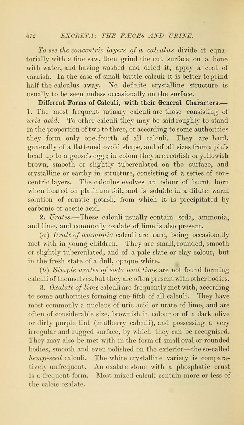 To see the concentric layers of a calculus divide it equa- torially with a fine saw, then grind the cut surface on a hone with water, and having washed and dried it, apply a coat of varnish. In the case of small brittle calculi it is better to grind half the calculus away. No definite crystalline structure is usually to be seen unless occasionally on the surface. DiflEerent Forms of Calculi, witli their General Characters.— 1. The most frequent urinary calculi are those consisting of iiric acid. To other calculi they may be said roughly to stand in the proportion of two to three, or according to some authorities they form only one-fourth of all calculi. They are hard, generally of a flattened ovoid shape, and of all sizes from a pin's head up to a goose's egg; in colour they are reddish or yellowish brown, smooth or slightly tuberculated on the surface, and crystalline or earthy in structure, consisting of a series of con- centric layers. The calculus evolves an odour of burnt horn when heated on platinum foil, and is soluble in a dilute warm solution of caustic potash, from which it is precipitated by carbonic or acetic acid. 2. Urates.—These calculi usually contain soda, ammoniaj and lime, and commonly oxalate of lime is also present. (a) Urate of ammonia calculi are rare, being occasionally met with in young children. They are small, rounded, smooth or slightly tuberculated, and of a pale slate or clay colour, but in the fresh state of a dull, opaque white. (6) Simple urates of soda and lime are not found forming calculi of themsel ves,but they are often present with other bodies. 3. Oxalate of lime calculi are frequently met with, according to some authorities forming one-fifth of all calculi. They have most commonly a nucleus of uric acid or urate of lime, and are often of considerable size, brownish in colour or of a dark olive or dirty purple tint (mulberry calculi), and possessing a very irregular and rugged surface, by which they can be recognised. They may also be met with in the form of small oval or rounded bodies, smooth and even polished on the exterior—the so-called hemp-seed calculi. The white crystalline variety is compara- tively unfroquent. An oxalate stone with a plios])]iatic crust is a frequent form. Most mixed calculi contain more or less of the calcic oxalate.