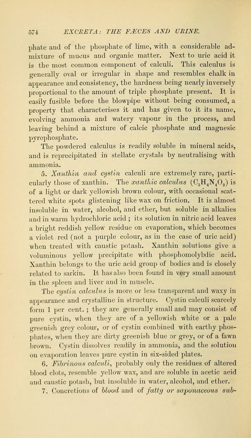 phate and of the phosphate of lime, with a considerable ad- mixture of mucus and organic matter. Next to uric acid it is the most common component of calculi. This calculus is generally oval or irregular in shape and resembles chalk in appearance and consistency, the hardness being nearly inversely proportional to the amount of triple phosphate present. It is easily fusible before the blowpipe without being consumed, a property that characterises it and has given to it its name, evolving ammonia and watery vapour in the process, and leaving behind a mixture of calcic phosphate and magnesic pyrophosphate. The powdered calculus is readily soluble in mineral acids, and is reprecipitated in stellate crystals by neutralising with ammonia. 5. Xanthin and cystin calculi are extremely rare, parti- cularly those of xanthin. The xanthic calculus (CgH^N^Og) is of a light or dark yellowish brown colour, with occasional scat- tered white spots glistening like wax on friction. It is almost insoluble in water, alcohol, and ether, but soluble in alkalies and in warm hydrochloric acid ; its solution in nitric acid leaves a bright reddish yellow residue on evaporation, which becomes a violet red (not a purple colour, as in the case of uric acid) when treated with caustic potash. Xanthin solutions give a voluminous yellow precipitate with phosphomolybdic acid. Xanthin belongs to the uric acid group of bodies and is closely related to sarkin. It has also been found in very small amount in the spleen and liver and in muscle. The cystin calculus is more or less transparent and waxy in appearance and crystalline in structure. Cystin calculi scarcely form 1 per cent. ; they are generally small and may consist of pure cystin, when they are of a yellowish white or a pale greenish grey colour, or of cystin combined with earthy phos- phates, when they are dirty greenish blue or grey, or of a fawn Ijrown. Cystin dissolves readily in ammonia, and the solution on evaporation leaves pure cystin in six-sided plates. 6. Fibrinous calculi, probably only the residues of altered blood clots, resemble yellow wax, and are soluble in acetic afid and caustic potash, l)ut iiisohibk; in water, alcoliol, and ether. 7. Concretions of blood and of fatijj or sapo7iaceous sub-