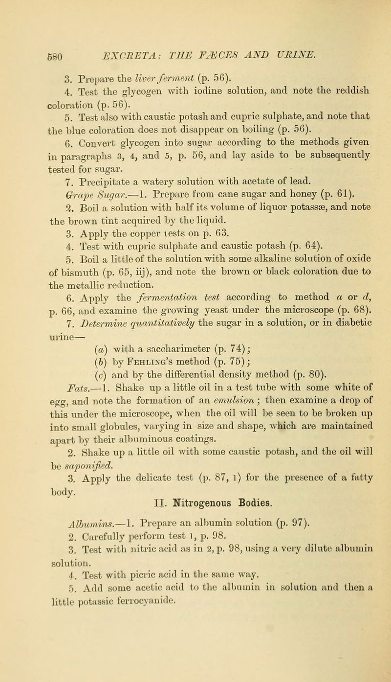 3. Prepare the liver ferment (p. 5G). 4. Test the glycogen with iodine solution, and note the reddish coloration (p. 56). 5. Test also with caustic potash and cupric sulphate, and note that the blue coloration does not disappear on boiling (p. 56). 6. Convert glycogen into sugar according to the methods given in paragi-aphs 3, 4, and 5, p. 56, and lay aside to be subsequently tested for sugar. 7. Precipitate a watery solution with acetate of lead. Grape Sugar.—1. Prepare from cane sugar and honey (p. 61). 9. Boil a solution with half its volume of liquor potasste, and note the brown tint acquired by the liquid. 3. Apply the copper tests on p. 63. 4. Test with cupric sulphate and caustic potash (p. 64). 5. Boil a little of the solution with some alkaline solution of oxide of bismuth (p. 65, iij), and note the brown or black coloration due to the metallic reduction. 6. Apply the fermentation test according to method a or d, p. 66, and examine the growing yeast under the mici^oscope (p. 68). 7. Determine quantitatively the sugar in a solution, or in diabetic urine— [a) with a saccharimeter (p. 74); (h) by Feeling's method (p. 75); (c) and by the differential density method (p. 80). Pats.— 1. Shake up a little oil in a test tube with some white of eo'o' and note the formation of an emulsion; then examine a drop of this under the microscope, when the oil will be seen to be broken up into small globules, varying in size and shape, w hich are maintained, apart by their albuminous coatings. 2. Shake up a little oil with some caustic potash, and the oil will be saponified. 3. Apply the delicate test (p. 87, i) for the presence of a fatty body. II. Nitrogenous Bodies. Albumins.—1. Prepare an albumin solution (p. 97). 2. Carefully perform test i, p. 98. 3. Test with nitric acid as in 2, p. 98, using a very dilute albumin solution. 4. Test with picric acid in the same way. 5. Add some acetic acid to the albumin in solution and then a little potaasic ferrocyauide.