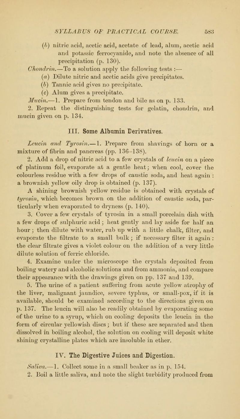 (J>) nitric acid, acetic acid, acetate of lead, alum, acetic acid and potassic ferrocyanide, and note the absence of all precipitation (p. 130). Chondrin.—To a solution apply the following tests :— {a) Dilute nitric and acetic acids give precipitates. (h) Tannic acid gives no precipitate, (c) Alum gives a pi-ecipitate. Mucin.—1. Prepare from tendon and bile as on p. 1.33. 2. Repeat the distinguishing tests for gelatin, chondrin, and mucin given on p. 134:. III. Some Albumin Derivatives. Leucin and Tyrosin.—1. Prepare from shavings of horn or a mixture of fibrin and pancreas (pp. 136-138). 2. Add a drop of nitric acid to a few crystals of let(cin on a piece of platinum foil, evaporate at a gentle heat; when cool, cover the colourless residue with a few drops of caustic soda, and heat again : a brownish yellow oily drop is obtained (p. 137). A shining brownish yellow residue is obtained with crj^stals of tyrosin, which becomes brown on the addition of caustic soda, par- ticularly when evaporated to dryness (p. 140). 3. Cover a few crystals of tyrosin in a small porcelain dish with a few drops of sulphuric acid ; heat gently and lay aside for half an hour ; then dilute with water, rub up with a little chalk, filter, and evapoi'ate the filtrate to a small bulk; if necessary filter it again : the clear filtrate gives a violet colour on the addition of a very little dilute solution of ferric chloride. 4. Examine under the microscope the crystals deposited from boiling watery and alcoholic solutions and from ammonia, and compare their appearance with the drawings given on pp. 137 and 139. 5. The ui'ine of a patient suffering from acute yellow atrophy of the liver, malignant jaundice, severe typhus, or small-pox, if it is available, should be examined according to the directions given on p. 137. The leucin will also be readily obtained by evaporating some of the urine to a syrup, which on cooling deposits the leucin in the form of circular yellowish discs; but if these ai-e separated and then dissolved in boiling alcohol, the solution on cooling will de2:»osit white shining crystalline plates which are insoluble in ether. lY. The Digestive Juices and Digestion. Saliva.—1. Collect some in a small beaker as in p. 154. 2. Boil a little saliva, and note the slight turbidity produced from