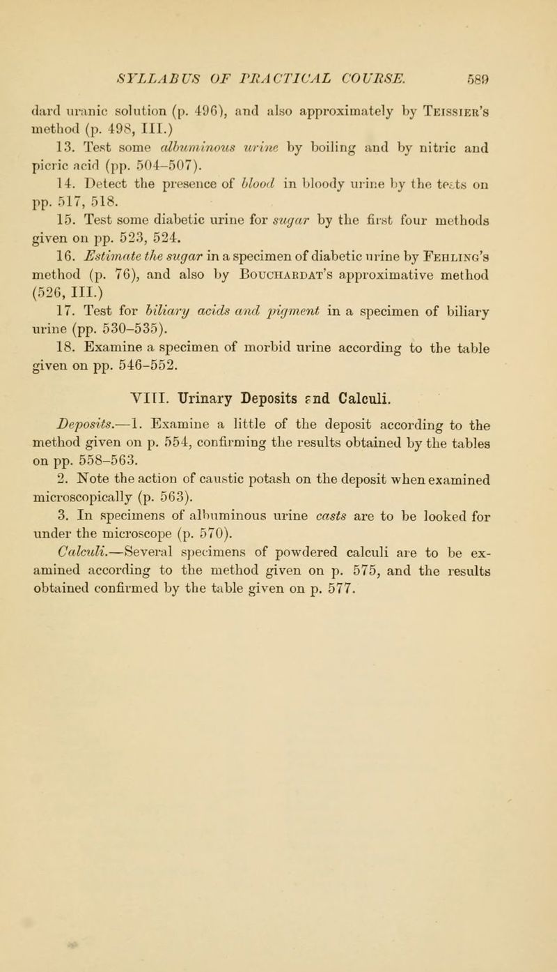 (lard ur;niic solution (p. 496), and also approximately by Teissier's method (p. 498, III.) 13. Test some alhiminous urine by boiling and by nitric and picric acid (pp. .504-507). 14. Detect the presence of hlood in bloody nrii;e liy the te. t.s on pp. 517, 518. 15. Test some diabetic urine for siKjar by the first four methods given on pp. 523, 524. 16. Estimate the sugar in a specimen of diabetic urine by Fehling's method (p. 76), and also by Bouchardat's approximative method (526, III.) 17. Test for biliary acids and jngment in a specimen of biliary urine (pp. 530-535). 18. Examine a specimen of morbid urine according to the table given on pp. 546-552. VITI. Urinary Deposits fiid Calculi. Deposits.—1. Examine a little of the deposit according to the method given on p. 554, coniirming the results obtained by the tables on pp. 558-563. 2. Note the action of caustic potash on the deposit when examined microscopically (p. 563). 3. In specimens of albuminous urine casts are to be looked for under the microscope (p. 570). Calctdi.—Several specimens of powdered calculi are to be ex- amined according to the method given on p. 575, and the results obtained confirmed by the table given on p. 577.
