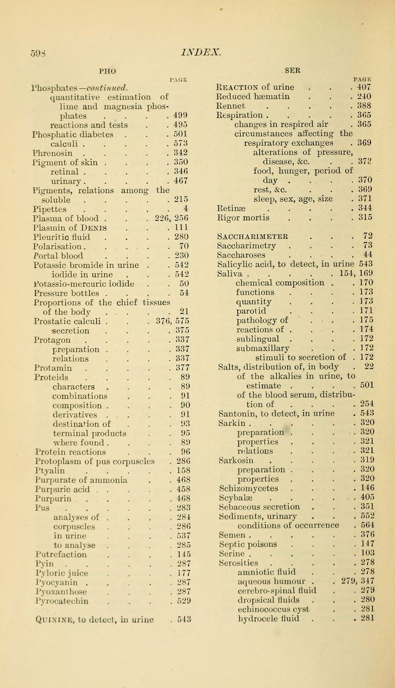 PHO I'hosphates —coiitin ued. quantitative estimation of lime and magnesia phos- phates 499 reactions and tests 495 Phosphatic diabetes 501 calculi .... 573 Phrenosin .... 342 Pigment of skin . 350 retinal .... 346 m-inary.... 467 Pigments, relations among the soluble .... 215 Pipettes .... 4 Plasma of blood . 226 256 Plasmin of Denis 111 Pleuritic fluid 280 Polarisation. 70 Portal blood 230 Potassic bromide in urine 542 iodide in urine .542 Potassio-mercuric iodide 50 Pressure bottles . 54 Proportions of the chief ti ssues of the body . . . 21 Prostatic calculi . 376 575 secretion 375 Protagon 337 preparation . 337 relations 837 Protarain 377 Proteids 89 characters 89 combinations 91 composition . 90 derivatives . . . 91 destination of 93 terminal products 95 where found . 89 Protein reactions 96 Protoplasm of pus corpusch JS 286 Ptyalin 158 I'urpurate of ammonia 468 Purpuric acid 458 Purpurin 468 Pus .... 283 analyses of . 284 corpu.scles 286 in urine 537 to analyse 285 Putrefaction 145 Pyin .... 287 Pyloric juice 177 I'yocyanin . 287 J'yoxan those 287 J'yrocatechin 529 PAGK 407 240 388 365 365 Quinine, to detect, in urine 343 SER Reaction of urine Reduced hajmatin Rennet ..... Respiration ..... changes in respired air circumstances affecting the respiratory exchanges . 369 alterations of pressure, disease, &c. . . 373 food, hunger, period of day , . . . 370 rest, &c. . . . 369 sleep, sex, age, size . 371 Retinai 344 Rigor mortis .... 315 Saccharimetee . . .72 yaccharimetry . . . .73 Saccharoses . . . .44 Salicylic acid, to detect, in urine 543 Saliva 154, 169 chemical composition . .170 functions . . . .173 quantity . . . .173 parotid .... 171 pathology of . • . .175 reactions of . . • . .174 sublingual .... 172 submaxillary . . . 172 stimuli to secretion of . 172 Salts, distribution of, in body . 22 of the alkalies in urine, to estimate .... 501 of the blood serum, distribu- tion of . . . .254 Santonin, to detect, in urine . 543 Sarkin 320 preparation . . . .320 properties . . . .321 r(!latioDS . . . .321 Sarkosin 319 preparation .... 320 properties .... 320 Schizomycetes .... 146 Scybalaj 405 Sebaceous secretion . . . 351 Sediments, urinary , . . 552 conditions of occurrence . 564 Semen ...... 376 Septic poisons .... 147 Serine 103 Serosities 278 amniotic fluid . . . 278 atpi'ious humour . . 279, 347 cfMX'ljro-spinal fluid . . 279 dropsical fluids . . . 280 echinococcus cyst . . 281 hydrocele fluid . . .281