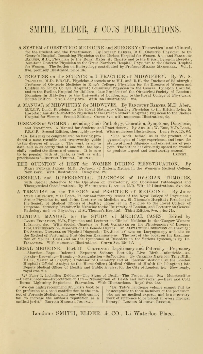 A SYSTEM nf OBSTETRIC MEDICINE and SURCrERY: Thporctical and Clinical, for the iStnilent nnd tlie PractitioiuT. Jiy ItunKirr Barnes. M.I)., Obstetric Physici.Tii to St. Georifo's Hospital, Coiisulling Plijsician to the (,'hclse.i ItfRpital for \Voinen, &c. ; and Kaxcoikt Baiimcs. M.O., Pliysician to tlie Royal Maternity Chsuity and totfe Jiriiisli Lyinfr-in Hospital, Assi-tant Obstetric Physician to tlie Great Northern Hospital, Physician to tlio Clielsea Hos]iital for Women. The Section on Embrjology contributed by Professor M11..NE8 Maushalu Vol. I. 8vo. profusely Illustrated, price 18.t. A TREATISE on tho SCIENCE and TRACTICE of MIDWIFERY\ By W. S. Pl.AYFAiu, M.l)., P'.li.C'.P., Phjsician-Acconchcur to H.I. and R.H. the Puchoss of Kduiburgh ; Professor of Ob^teirio Medicine in Kiiifj's ('ollege ; Pliysician for the Diseases of Women and Children to King's College Hospital ; Consulting I'hysician to the Gener.al Lying-in Ilosjiital, and to the Evelina Hospital for Children ; late President of the Obstetrical Society of Lonrlon ; Examiner in Midwi.'ery to the University of London, and to the Koyal College of I'hys.cians. Founh Edition. 2 vols, demy 8vo. WithlG6 Illustrations. 28*. A MANUAL of MIDWIFERY for MIDWIVES. By Fancourt Barnes, M.D. ALer., JI.R.C.P. Loud., Physician to the Uoyal Maternity Charity ; Physician to the British Lying-in Hospital; Assistant-Obstetric-Phj siciari to the Great Northern Hospital; Physician to the Chelsea Hospital for Women. Second Edition. Crown 8vo. with numerous Illustrations, Gs. DISEASES of WOMEN : including their Pathology, Cau,«ation, Symptoms, Diagno.'.^is, and Treatment. A Manual for Students and Practitioners. By Akthur W. Ems, M.D. Loud., F.R.C.P. Second Edition, thoroughly revised. Witli numerous Illustrations. Demy 8vo. 12.?.6/. ' The work before us is the product of a gynrocologist of lar^'e experience, and bear?, the stamp of great diligence and earne-^tness of pur- pose. The author has obviiiusly spared no trouljle to produce a good and trustworthy manual' Lancet. ' Dr. Kdis ni.ay he congratulated on having pro- duced a most readable and trustworthy guide to the diseases of women. The work is np to date, and is evidently that of one who has spe- cially studied the diseases of women. It is sure to be popular with students, as well as with practitioners.—BKrn.sH Medical Jouiinal. THE QUESTION of REST for WOMEN DURING MENSTRUATION. By MATiv Pi'TXAM .TACoiit, M.D., Profes=or of Materia Medica in the Women's Medical College, New York-. Witt. Illustrations. Demy 8vo. 12j<. GENERAL and DIFFERENTIAL DIAGNOSIS of OVARIAN TUMOURS, with Special Eeference to the Operation of Ovariotomy, and Occaf-icnal Pathological and Therapeutical Considerations. By Washington L. ATI.ee, M.D. With ,3!) Illustrations. Svo. '20s. A TREATISE on the THEORY and PRACTICE of MEDICINE. By John Syku Bitisi'dWK, M.D. Lond., Fellow and formerly Censor of the Royal College of Physicians ; Senior Physician to, and Joint Lecturer on Medicine at. St. Thomas's Hospital ; President of the Society of Medical Officers of Health ; Examiner in Medicine to the Royal College of Surgeons ; formerly Examiner in Mediiiiie to the University of London, and Lecturer on General Pathology and on Physiology at St. Thomas's Hospital. Third Edition, 8vo. price 21*'. CLINICAL MANUAL for the STUDY of MEDICAL CASES. Edited hy James Finlaysov, M.D., Physician and Lecturer on Cliuiciil Medicine in the Glasgow Western Infirmary, &c. With Special Chapters by Prof. Gaikdner on the Physiognomy of Disease ; Prof. Stki'iien'son on Disorders of the Female Organs ; Dr. Alexandek Robeutsox on Insanity ; Dr. Samson Gemmei.l on Physical Diagnosis ; Dr. Jo.sEi'H C'o.\T.s on Laryngoscopy aid also on the Method of Performing Post-VIortem Examinations. The rest of the book, on the E.xamina- tion of Meilical Ca.ses and on the Symiitoms of Disorders in the Various Systems, is by Dr. FiNLAYsoN. With numerous Illustrations. Crown Svo. 12s. 6</. , LEGAL MEDICINE. Part II. Contents : Legitimacy and Paternity—Pregnancy —Abortion—Rape — Indecent Exposure—Sodomy—Bestiality—Live Birth—Infanticide—As- phyxia—Drowning—Hanging—Strangul.ation—Suffocation. By Charles Meymott Tiiiy,M.B., F.f.'.S.. Ma.ster of Surgfry ; Professor of Chemistry and of Forensic Medicine at the London Hospital ; Official Analyst to the Home Office ; Medical Officer of Health for Islington ; late Deputy Medical Officer of Health and Public Analyst for the City of London, &c. Now ready, royal 8vo. 21.<. *»*■ P.vnr I. including Evidence-The Signs of Death—The Post-mortem—Sex—Jfonstrosities —Hermaphrodism—Expectation of Life—Presumption of Dentil and Survivorship—Heat ard Cold —Burns—Lightning Explosions—Starvation. With Illustrations. Royal Svo. 25.';. ' We can highly recommend Dr. Tidy's iiook to the profession as a solid contribution to the sub- ject of Forensic Medicine, and one which cannot fail to increase the author's reputation as a medical jurist.'—Burn.s 11 Medical Journal. ' Dr. Tidy's handsome volume cannot fail to be acceptable to those members of the profession who act as medical experts, and is ,a necessary work of reference to be placed in every medical library.'—London Mkdkal Record.