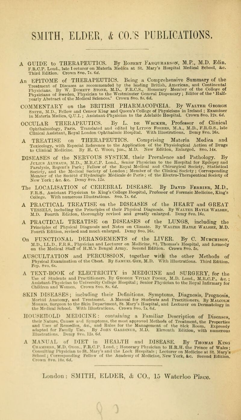 A GUIDE to THERAPEUTICS. By Eohert Farquhaeson, M.P., M.D. Edin. F.R.C.P. Loud., late 1 ecturer on Materia lledica at St. Mary's Hospital Medical Scliool, &c. Third Edition. Crown 8vo. 7s. (id. An KPITOME of THERAPEUTICS. Being a Comprehensive Summary of the Treatment of Diseases as recommended by the leading British, American, and Continental Pliysicians. By W. Domett Stone, M.D., F.R.C.S., Honorary Memlier of the College of Physicians of Sweden, Pliysioian to the Westminster General Dispensary; Editor of the ' Half- yearly Abstract of the Medical Sciences. Crown 8vo. 8*'. 6d. COMMENTARY on the BRITISH PHARMACOPCEIA. By Walter Gkokgk Smith, M.D., Fellow and Censor Kiap and Queen's College of Physicians in Ireland ; Examiner in Materia iledica, Q.U.I.; Assistant-Physician to the Adelaide Hospital. Crown Svo. Vis. 6d. OCCULAR THERAPEUTICS. By L. de Weckee, Professor of Clinical Ophthalmology, Paris. Translated and edited by Litjon Fombes, M.A., M.D., F.R.G.S., late Clinical Assistant, Royal London Ophthalmic Hospital. AVith Illustrations. Demy Svo. IGs. A TREATISE on THERAPEUTICS. Comprising Materia Medica and Toxicology, with Especial Reference to the Application of the Physiological Action of Drugs to Clinical Medicine. By H. C. Woou, jun., M.D. New Edition, Enlarged. Svo. lis. DISEASES of the NERVOUS SYSTEM, their Prevalence and Pathology. By JCLII'S Althaus, M.D., M.R.C.P. LonJ., Senior Physician to the Hospital for Epilepsy and Paralysis, Regent's Park; Fellow of the Royal Medical and Chirurgical Society, Statistical Society, and the Medical Society of London ; Member of the Clinical Society; Corresponding Member of the Societe d'Hydrologie Medicale de Paris; of the Electro-Therapeutical Society of New York ; &c. &c. Demy Svo. V2s. The LOCALISATION of CEREBRAL DISEASE. By David Ferkiek, M.D., F.R.S., Assistant Physician to King's College Hospital, Professor of Forensic Medicine, King's College. With numerous Illustrations. Svo. 7s. Gd. A PRACTICAL TREATISE on the DISEASES of the HEART and GREAT VESSELS, including the Principles of their Physical Diagnosis. By Walter Hayle Walshk, M.D. Fourth Edition, thoroughly revised and greatly enlarged. Demy Svo. Ids. A PRACTICAL TREATISE on DISEASES of the LUNGS, including the Principles of Pliysical Diagnosis and Notes on Climate. By Walter Hayiji Walshe, M.D. Fourth Edition, revised and much enlarged. Demy Svo. 16s. On FUNCTIONAL DERANGEMENTS of the LIVER. By C. Muhchisox, M.D., LL.D., F.R.S., Physician and Lecturer on Medicine, Ht. Thomas's Hospital, and furmeily on the Meilical Staff of H.M.'s Bengal Army. Second Edition. Crown Svo. 6s. AUSCULTATION and PERCUSSION, together with the other Methods of Physical Examination of the Cheat. By Samuel Gee, M.D. With Illustrations. Tliird Edition. Fcp. Svo. Cj. A TEXT-BOOK of ELECTRICITY in MEDICINE and SURGERY, for the Use of Students and Prartitioners. By Geohoe Vivian PooitE, M.D. Lond., M.R.C.P., &c. ; AssiBtnnt-Physician to University College Hospital; Senior Physician to the Royal Infirmary for Children and Women. Crown Svo. 8.?. Gd. SKIN DISEASES; including their Definitions. Symptoms, Diagnosis, Prognosis, Morbid Anatomy, and Treatment. A Mainial for Students and Practitioners. By Malcolm Mourns. Surgeon to the Skin Dcjiartment, St. Mary's Hospital, and Lectiuer on Dermatology in the Medical .School. With lllu8triition.s. Crown Svo. s. Gd. IIOL'.'-'EnoLD MEDICINE: containing a Familiar Description of Diseases, their Nature, Causes ii'id Symptoms, the most api)rovcd Methods of Treatment, the Properties and 1'hcs of nomedies, &c., and Rules for the Management of the Sick Room. Expressly Rdapteil for Family Use. By John Gaiidinkii, il.D. Eleventh Edition, with numerous lllubtratlonH. Detny Svo. 12i. Gd. A MANUAL of DIET in HEALTH and DISEASE. By Thomas Kino Ciiamiikiis, M.D. Oxon., F.R.C.P. Lond. ; Honorary Physician tt) H.R.H. the Prince of Wales; ConKulting Physician tn St. Mary's and the Lock Hospitals ; Lecturer on Medicine at St. Mary's School ; Corn-Hpondlng Fellow of the Academy of Medicine, New York, iic. Second Edition. Crown Svo. 10^. Gd. London: SMITH, ELDER, & CO., 15 Waterloo PI;)o-e. >