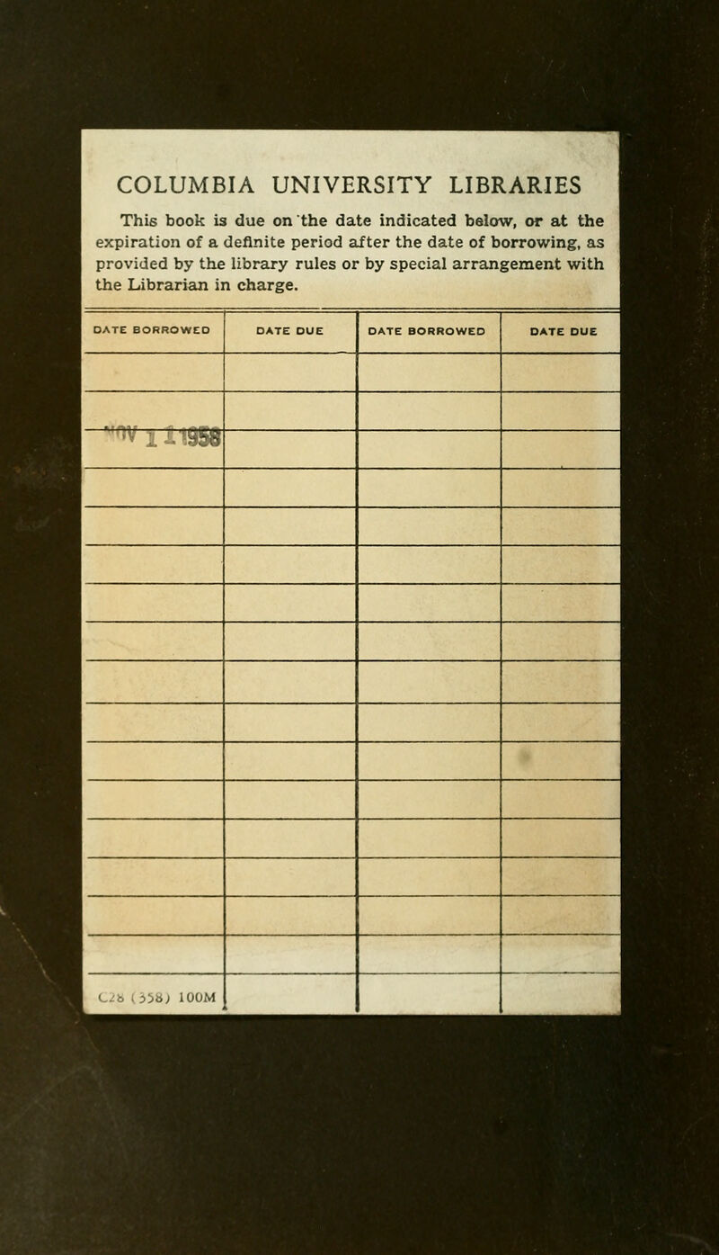 COLUMBIA UNIVERSITY LIBRARIES This book is due on the date indicated below, or at the expiration of a definite period after the date of borrowing, as provided by the library rules or by special arrangement with the Librarian in charge. DATE BORROWED DATE DUE DATE BORROWED DATE DUE • I --^^ C/6 i 3i6; lOOM