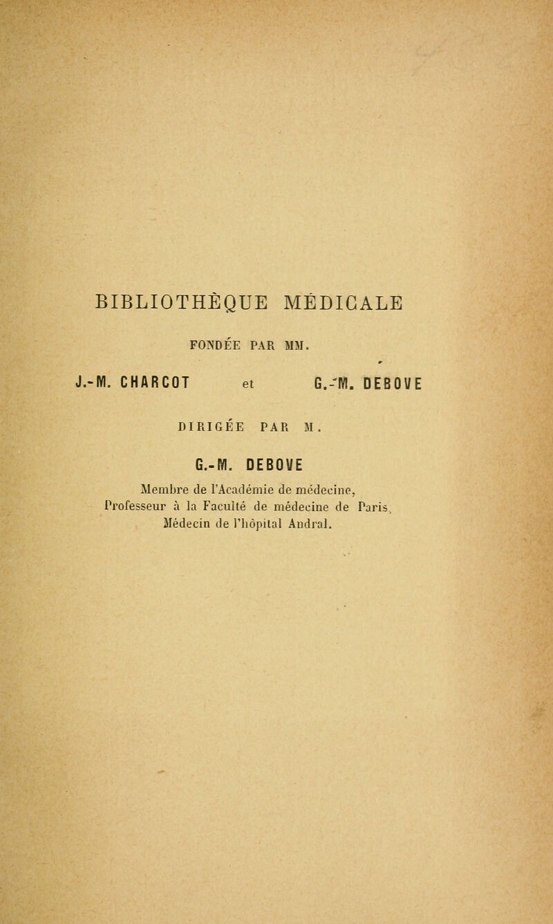 BIBLIOTHÈQUE MÉDICALE FONDÉE PAR MM. J.-M. CHARCOT et G.-'M. DEBOUE DIRIGÉE PAR M. G.-M. DEBOUE Membre de l'Académie de médecine. Professeur à la Faculté de médecine de Paris, Médecin de l'hôpital Andral.