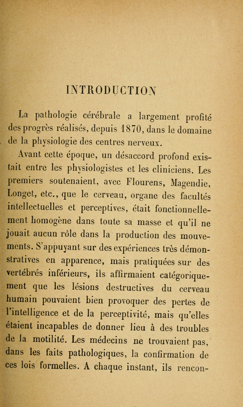 INTRODUCTION La pathologie cérébrale a largement profité des progrès réalisés, depuis 1870, dans le domaine de la physiologie des centres nerveux. Avant cette époque, un désaccord profond exis- tait entre les physiologistes et les cliniciens. Les premiers soutenaient, avec Flourens, Magendie, Longet, etc., que le cerveau, organe des facultés intellectuelles et perceptives, était fonctionnelle- ment homogène dans toute sa masse et qu'il ne jouait aucun rôle dans la production des mouve- ments. S'appuyant sur des expériences très démon- stratives en apparence, mais pratiquées sur des vertébrés inférieurs, ils affirmaient catégorique- ment que les lésions destructives du cerveau humain pouvaient bien provoquer des pertes de l'intelligence et de la perceptivité, mais qu'elles étaient incapables de donner lieu à des troubles de la motilité. Les médecins ne trouvaient pas, dans les faits pathologiques, la confirmation de ces lois formelles. A chaque instant, ils rencon-