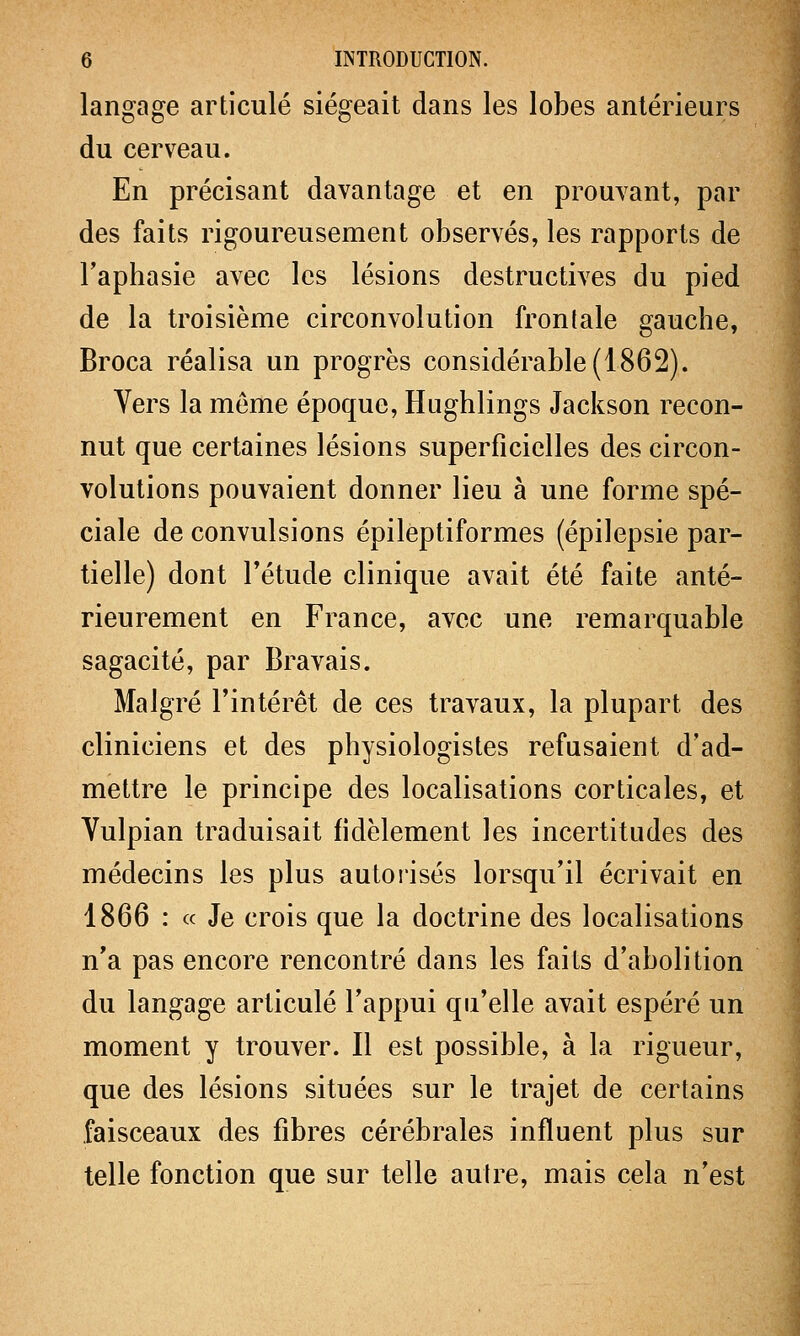 langage articulé siégeait dans les lobes antérieurs du cerveau. En précisant davantage et en prouvant, par des faits rigoureusement observés, les rapports de l'aphasie avec les lésions destructives du pied de la troisième circonvolution frontale gauche, Broca réalisa un progrès considérable (1862). Vers la même époque, Hughlings Jackson recon- nut que certaines lésions superficielles des circon- volutions pouvaient donner lieu à une forme spé- ciale de convulsions épileptiformes (épilepsie par- tielle) dont l'étude clinique avait été faite anté- rieurement en France, avec une remarquable sagacité, par Bravais. Malgré l'intérêt de ces travaux, la plupart des cliniciens et des physiologistes refusaient d'ad- mettre le principe des localisations corticales, et Vulpian traduisait fidèlement les incertitudes des médecins les plus autorisés lorsqu'il écrivait en 1866 : « Je crois que la doctrine des localisations n'a pas encore rencontré dans les faits d'abolition du langage articulé l'appui qu'elle avait espéré un moment y trouver. Il est possible, à la rigueur, que des lésions situées sur le trajet de certains faisceaux des fibres cérébrales influent plus sur telle fonction que sur telle autre, mais cela n'est