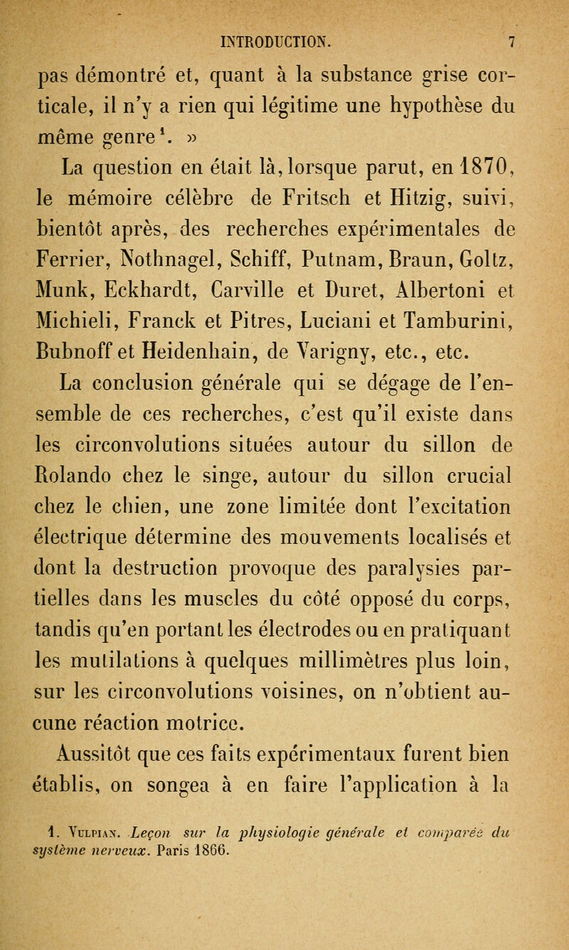 pas démontré et, quant à la substance grise cor- ticale, il n'y a rien qui légitime une hypothèse du même genre1, La question en était là, lorsque parut, en 1870, le mémoire célèbre de Fritsch et Hitzig, suivi, bientôt après, des recherches expérimentales de Ferrier, Nothnagel, Schiff, Putnam, Braun, Goltz, Munk, Eckhardt, Carville et Duret, Albertoni et Michieli, Franck et Pitres, Luciani et Tamburini, Bubnoff et Heidenhain, de Varigny, etc., etc. La conclusion générale qui se dégage de l'en- semble de ces recherches, c'est qu'il existe dans les circonvolutions situées autour du sillon de Rolando chez le singe, autour du sillon crucial chez le chien, une zone limitée dont l'excitation électrique détermine des mouvements localisés et dont la destruction provoque des paralysies par- tielles dans les muscles du côté opposé du corps, tandis qu'en portant les électrodes ou en pratiquant les mutilations à quelques millimètres plus loin, sur les circonvolutions voisines, on n'obtient au- cune réaction motrice. Aussitôt que ces faits expérimentaux furent bien établis, on songea à en faire l'application à la \. Yulpiax. Leçon sur la physiologie générale et comparée du système nerveux. Paris 1866.