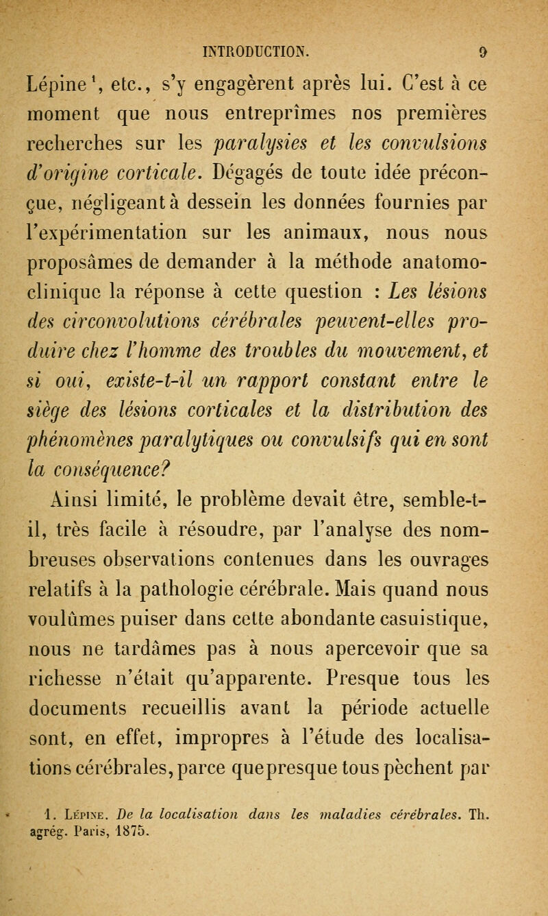 Lépine1, etc., s'y engagèrent après lui. C'est à ce moment que nous entreprîmes nos premières recherches sur les paralysies et les convulsions d'origine corticale. Dégagés de toute idée précon- çue, négligeant à dessein les données fournies par l'expérimentation sur les animaux, nous nous proposâmes de demander à la méthode anatomo- cliniquc la réponse à cette question : Les lésions des circonvolutions cérébrales peuvent-elles pro- duire chez l'homme des troubles du mouvement, et si oui, existe-t-il un rapport constant entre le siège des lésions corticales et la distribution des phénomènes paralytiques ou convulsifs qui en sont la conséquence? Ainsi limité, le problème devait être, semble-t- il, très facile à résoudre, par l'analyse des nom- breuses observations contenues dans les ouvrages relatifs à la pathologie cérébrale. Mais quand nous voulûmes puiser dans cette abondante casuistique, nous ne tardâmes pas à nous apercevoir que sa richesse n'était qu'apparente. Presque tous les documents recueillis avant la période actuelle sont, en effet, impropres à l'étude des localisa- tions cérébrales, parce quepresque tous pèchent par 1. Lépine. De la localisation dans les maladies cérébrales. Th. agrég. Paris, 1875.