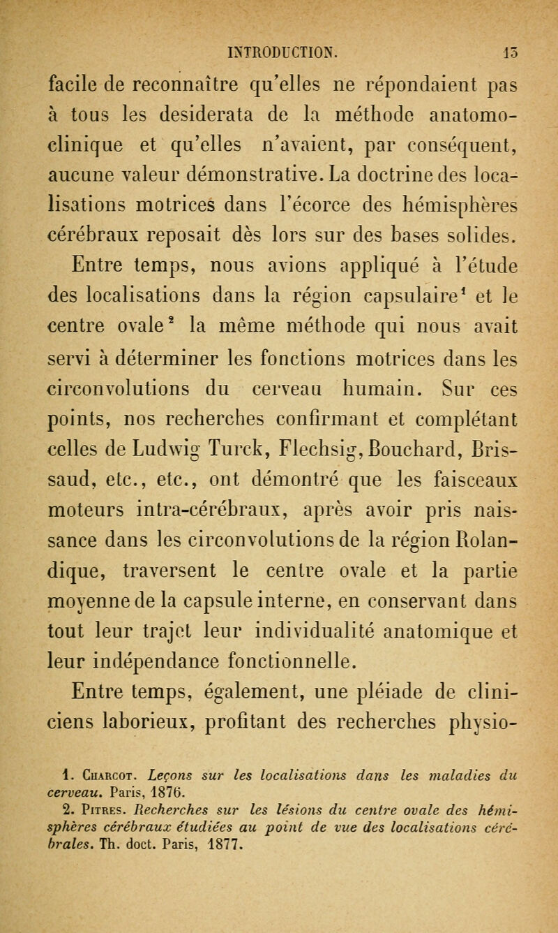 facile de reconnaître qu'elles ne répondaient pas à tous les desiderata de la méthode anatomo- clinique et qu'elles n'avaient, par conséquent, aucune valeur démonstrative. La doctrine des loca- lisations motrices dans l'écorce des hémisphères cérébraux reposait dès lors sur des bases solides. Entre temps, nous avions appliqué à l'étude des localisations dans la région capsulaire1 et le centre ovale2 la même méthode qui nous avait servi à déterminer les fonctions motrices dans les circonvolutions du cerveau humain. Sur ces points, nos recherches confirmant et complétant celles de Ludwig Turck, Flechsig, Bouchard, Bris- saud, etc., etc., ont démontré que les faisceaux moteurs intra-cérébraux, après avoir pris nais- sance dans les circonvolutions de la région Bolan- dique, traversent le centre ovale et la partie moyenne de la capsule interne, en conservant dans tout leur trajet leur individualité anatomique et leur indépendance fonctionnelle. Entre temps, également, une pléiade de clini- ciens laborieux, profitant des recherches physio- 1. Cuarcot. Leçons sur les localisations dans les maladies du cerveau. Paris, 1876. 2. Pitres. Recherches sur les lésions du centre ovale des hémi- sphères cérébraux étudiées au point de vue des localisations céré- brales. Th. doct. Paris, 1877.